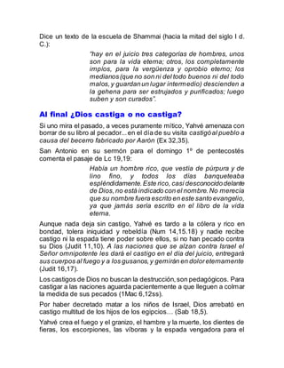 Dice un texto de la escuela de Shammai (hacia la mitad del siglo I d.
C.):
“hay en el juicio tres categorías de hombres, unos
son para la vida eterna; otros, los completamente
impíos, para la vergüenza y oprobio eterno; los
medianos(que no son ni del todo buenos ni del todo
malos,y guardanun lugar intermedio) descienden a
la gehena para ser estrujados y purificados; luego
suben y son curados”.
Al final ¿Dios castiga o no castiga?
Si uno mira el pasado, a veces puramente mítico, Yahvé amenaza con
borrar de su libro al pecador...en el día de su visita castigóal pueblo a
causa del becerro fabricado por Aarón (Ex 32,35).
San Antonio en su sermón para el domingo 1º de pentecostés
comenta el pasaje de Lc 19,19:
Había un hombre rico, que vestía de púrpura y de
lino fino, y todos los días banqueteaba
espléndidamente.Este rico, casi desconocidodelante
de Dios,no está indicado con el nombre.No merecía
que su nombre fuera escrito en este santo evangelio,
ya que jamás sería escrito en el libro de la vida
eterna.
Aunque nada deja sin castigo, Yahvé es tardo a la cólera y rico en
bondad, tolera iniquidad y rebeldía (Num 14,15.18) y nadie recibe
castigo ni la espada tiene poder sobre ellos, si no han pecado contra
su Dios (Judit 11,10). A las naciones que se alzan contra Israel el
Señor omnipotente les dará el castigo en el día del juicio, entregará
sus cuerpos al fuego y a los gusanos,y gemirán en doloreternamente
(Judit 16,17).
Los castigos de Dios no buscan la destrucción,son pedagógicos. Para
castigar a las naciones aguarda pacientemente a que lleguen a colmar
la medida de sus pecados (1Mac 6,12ss).
Por haber decretado matar a los niños de Israel, Dios arrebató en
castigo multitud de los hijos de los egipcios… (Sab 18,5).
Yahvé crea el fuego y el granizo, el hambre y la muerte, los dientes de
fieras, los escorpiones, las víboras y la espada vengadora para el
 
