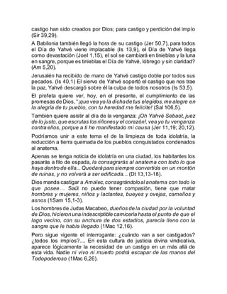 castigo han sido creados por Dios; para castigo y perdición del impío
(Sir 39,29).
A Babilonia también llegó la hora de su castigo (Jer 50,7), para todos
el Día de Yahvé viene implacable (Is 13,9), el Día de Yahvé llega
como devastación (Joel 1,15), el sol se cambiará en tinieblas y la luna
en sangre, porque es tinieblas el Día de Yahvé, lóbrego y sin claridad?
(Am 5,20).
Jerusalén ha recibido de mano de Yahvé castigo doble por todos sus
pecados. (Is 40,1) El siervo de Yahvé soportó el castigo que nos trae
la paz, Yahvé descargó sobre él la culpa de todos nosotros (Is 53,5).
El profeta quiere ver, hoy, en el presente, el cumplimiento de las
promesas de Dios, “¡que vea yo la dichade tus elegidos,me alegre en
la alegría de tu pueblo, con tu heredad me felicite! (Sal 106,5).
También quiere asistir al día de la venganza: ¡Oh Yahvé Sebaot, juez
de lo justo, que escrutas los riñonesy el corazón!,vea yo tu venganza
contra ellos, porque a ti he manifestado mi causa (Jer 11,19; 20,12).
Podríamos unir a este tema el de la limpieza de toda idolatría, la
reducción a tierra quemada de los pueblos conquistados condenados
al anatema.
Apenas se tenga noticia de idolatría en una ciudad, los habitantes los
pasarás a filo de espada, la consagrarás al anatema con todo lo que
haya dentro de ella...Quedarápara siempre convertida en un montón
de ruinas, y no volverá a ser edificada... (Dt 13,13-18).
Dios manda castigar a Amalec,consagrándoloal anatema con todo lo
que posee… Saúl no puede tener compasión, tiene que matar
hombres y mujeres, niños y lactantes, bueyes y ovejas, camellos y
asnos (1Sam 15,1-3).
Los hombres de Judas Macabeo, dueños de la ciudad por la voluntad
de Dios,hicieronuna indescriptible carnicería hasta el punto de que el
lago vecino, con su anchura de dos estadios, parecía lleno con la
sangre que le había llegado (1Mac 12,16).
Pero sigue vigente el interrogante: ¿cuándo van a ser castigados?
¿todos los impíos?.... En esta cultura de justicia divina vindicativa,
aparece lógicamente la necesidad de un castigo en un más allá de
esta vida. Nadie ni vivo ni muerto podrá escapar de las manos del
Todopoderoso (1Mac 6,26).
 