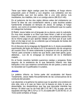 Tiene que haber algún castigo para los malditos, el fuego eterno
preparado para el Diablo y sus ángeles. Los solidarios con los
insignificantes, que son los justos, irán a una vida eterna. Los
insolidarios, los malditos, irán a un castigo eterno (Mt 25,41-46).
En el judaísmo de los dos siglos últimos antes del cristianismo se
formó la idea de una condenación eterna y esta doctrina estaba
fuertemente enraizada en tiempos de Jesús. El castigo, el fuego
eterno, son como el corolario lógico de una retribución que no cuadra
en categorías humanas.
El Rabbí Jesús habla con el lenguaje de su época, pero lo subvierte.
Es muy duro aceptar a un Dios que hace llover y salir el sol sobre
buenos y malos, sobre justos y pecadores; uno protesta cuando Dios
da la misma paga al que apenas trabajó una hora que al que sudó
todo el día bajo el sol; no se entiende que al banquete de bodas del
Hijo entren buenos y malos…
En el discurso de la sinagoga de Nazareth de Lc 4 Jesús escandaliza
suprimiendo del texto de Isaías Is 61,2 la expresión día de venganza
de nuestro Dios. Él viene solamente a pregonar el año de gracia de
Yahvé; para consolar a todos los que lloran, para traer gloria, gozo,
alabanza… Los de la sinagoga se llenaron de ira e intentaron
matarlo…
En el fondo nosotros también queremos castigo y venganza. Estar
seguros de la existencia de lo que llamamos infierno nos deja
tranquilos a los que estamos convencidos de ser justos y sanos que
no necesitan ser ni justificados ni curados.
Jesús
La palabra infierno no forma parte del vocabulario del Nuevo
Testamento, Jesús habla frecuentemente de las consecuencia de la
conducta del pecador.
Las alusiones a la gehena me parece que no apuntan a la condena en
otra vida, sino a lo que se hace con la basura en ésta, lo que es
desechable, los desperdicios que hay que descartar mientras hay
tiempo: El árbol que no da fruto (Mt 3,10; Mt 7,19); la paja, una vez
separada del trigo (Mt 3,12=Lc 3,17), la cizaña (Mt 13,30.40-42; cf. Jn
15,6) serán echados al fuego.
 