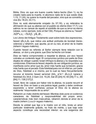 Biblia. Dios vio que era bueno cuanto había hecho (Gen 1); no ha
creado nada para la muerte, ni aborrece nada de lo que existe (Sab
1,13; 11,24); no quiere la muerte del pecador, sino que se convierta y
viva (Ez 18,23; 33,11).
Dios no está eternamente enojado (Is 57,16), y es reiterativa la
afirmación de que su alianza con el pueblo es eterna (Gen 17,7). Los
salmos no se cansan de repetir el estribillo de que su amor es eterno
(véase, como ejemplo, todo el Sal 136). Porque es eterna su “hesed”
AD*s.x; ~l'äA[l. yK.iÞ..
Los Libros del Antiguo Testamento usan sobre todo dos expresiones,
hesed (ds,x,ä), que indica una actitud profunda de bondad (bene-
volencia) y rahamim, que apunta, ya en su raíz, al amor de la madre
(rehem= regazo materno).
Cuando hesed es referido al Señor siempre tiene relación con la
alianza, un don y una gracia, que Dios ha hecho con Israel.
Dios se había comprometido a respetar la alianza, por eso hesed
cobraba un contenido legal. El compromiso jurídico por parte de Dios
dejaba de obligar cuando Israel infringía la alianza y no respetaba sus
condiciones.Entonces la hesed,dejando de ser obligación jurídica, se
manifiesta como amor que da, amor más fuerte que la traición, gracia
más fuerte que el pecado.Esta fidelidad para con el infiel es, por parte
de Dios, fidelidad a sí mismo, por lo cual se hace frecuentemente
recurso al binomio hesed we'emet (tm,_a/w< ds,x,ä =gracia y
fidelidad) Ex 34,6; 2 Sam 2,6; 15,20; Sal 25 [24],10; 40 [39],11 s.; 85
[84],11; 138 [137],2.
Israel, lleno de culpas por haber roto la alianza, no puede recurrir al
hesed de Dios en base a una justicia legal; puede y debe continuar
esperando y tener confianza, porque el Dios de la alianza es
realmente “responsable de su amor”.
Rahamim un matiz distinto del hesed. Mientras éste pone en evidencia
caracteres de fidelidad y responsabilidad del propio amor,
características más bien masculinas, rahamim denota el amor de la
madre (rehem ({exer)= regazo materno).
Desde la unidad que liga a la madre con el niño, brota un amor
particular: totalmente gratuito, no fruto de mérito, y que bajo este
aspecto constituye una necesidad interior: es una exigencia del
 