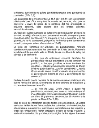 la historia, puesto que no quiere que nadie perezca, sino que todos se
conviertan (2 Pe 3,9).
Las parábolas de la misericordia(Lc 15,1 ss; 18,9-14)son la expresión
plástica de que “Dios no quiere la muerte del pecador, sino que se
convierta y viva”. El padre de la parábola del hijo arrepentido ni
siquiera perdona, sólo espera con los brazos abiertos,
incondicionalmente.
El Jesús del cuarto evangelio se autodefine como salvador, Dios no ha
enviado a su Hijo al mundopara condenaral mundo, sino para que el
mundose salve por él (Jn 3,17); si alguno oye mis palabras y no las
guarda, yo no lo condenaré, porque no he venido para condenar al
mundo, sino para salvar al mundo (Jn 12,47).
El texto de Romanos (8,1.28.30ss) es paradigmático. Ninguna
condenación pesa ya sobre los que están en Cristo Jesús. Porque la
ley del espíritu que da la vida en Cristo Jesús nos liberó de la ley del
pecado y de la muerte:
… los que de antemano conoció, también los
predestinó;a los que predestinó, a ésos también los
justificó; a los que justificó, a ésos también los
glorificó… ¿Quién acusará a los elegidos de Dios?
Dios es quien justifica. ¿Quién condenará? ¿Acaso
Cristo Jesús,el que murió; más aún el que resucitó,
el que está a la diestra de Dios, y que intercede por
nosotros?
No hay duda de que la doctrina de la muerte eterna no pertenece a la
buena noticia de Jesús. El evangelio es solo anuncio de salvación, y
no de salvación o condenación.
… el Hijo de Dios, Cristo Jesús, a quien les
predicamos,no fue sí y no; en él no hubo más que sí.
Pues todas las promesas hechasporDios han tenido
su sí en él; y por eso decimos por él «Amén» a la
gloria de Dios (2Cor 1,19).
Más difíciles de interpretar son los textos del Apocalipsis. El Diablo
seductor, la Bestia y el falso profeta, los cobardes, los incrédulos, los
abominables,los asesinos, los impuros, los hechiceros, los idólatras y
todos los embusteros fueron arrojados al lago de fuego y azufre, y
serán atormentados día y noche por los siglos de los siglos. A esto el
 