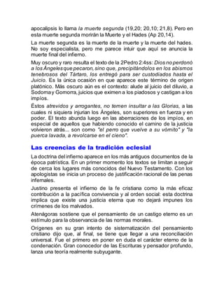 apocalipsis lo llama la muerte segunda (19,20; 20,10; 21,8). Pero en
esta muerte segunda morirán la Muerte y el Hades (Ap 20,14).
La muerte segunda es la muerte de la muerte y la muerte del hades.
No soy especialista, pero me parece intuir que aquí se anuncia la
muerte final del infierno.
Muy oscuro y raro resulta el texto de la 2Pedro 2:4ss: Dios no perdonó
a los Ángelesque pecaron,sino que, precipitándolos en los abismos
tenebrosos del Tártaro, los entregó para ser custodiados hasta el
Juicio. Es la única ocasión en que aparece este término de origen
platónico. Más oscuro aún es el contexto: alude al juicio del diluvio, a
Sodomay Gomorra, juicios que eximen a los piadosos y castigan a los
impíos.
Éstos atrevidos y arrogantes, no temen insultar a las Glorias, a las
cuales ni siquiera injurian los Ángeles, son superiores en fuerza y en
poder. El texto abunda luego en las aberraciones de los impíos, en
especial de aquellos que habiendo conocido el camino de la justicia
volvieron atrás... son como "el perro que vuelve a su vómito" y "la
puerca lavada, a revolcarse en el cieno".
Las creencias de la tradición eclesial
La doctrina del infierno aparece en los más antiguos documentos de la
época patrística. En un primer momento los textos se limitan a seguir
de cerca los lugares más conocidos del Nuevo Testamento. Con los
apologistas se inicia un proceso de justificación racional de las penas
infernales.
Justino presenta el infierno de la fe cristiana como la más eficaz
contribución a la pacífica convivencia y al orden social: esta doctrina
implica que existe una justicia eterna que no dejará impunes los
crímenes de los malvados.
Atenágoras sostiene que el pensamiento de un castigo eterno es un
estímulo para la observancia de las normas morales.
Orígenes en su gran intento de sistematización del pensamiento
cristiano dijo que, al final, se tiene que llegar a una reconciliación
universal. Fue el primero en poner en duda el carácter eterno de la
condenación. Gran conocedor de las Escrituras y pensador profundo,
lanza una teoría realmente subyugante.
 