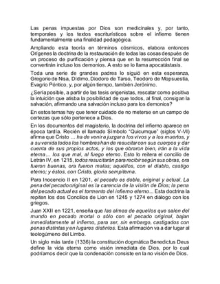 Las penas impuestas por Dios son medicinales y, por tanto,
temporales y los textos escriturísticos sobre el infierno tienen
fundamentalmente una finalidad pedagógica.
Ampliando esta teoría en términos cósmicos, elabora entonces
Orígenes la doctrina de la restauración de todas las cosas después de
un proceso de purificación y piensa que en la resurrección final se
convertirán incluso los demonios. A esto se lo llama apocatástasis.
Toda una serie de grandes padres lo siguió en esta esperanza,
Gregorio de Nisa, Dídimo,Diodoro de Tarso, Teodoro de Mopsuestia,
Evagrio Póntico, y, por algún tiempo, también Jerónimo.
¿Seríaposible, a partir de las tesis origenistas, rescatar como positiva
la intuición que atisba la posibilidad de que todos, al final, consigan la
salvación, afirmando una salvación incluso para los demonios?
En estos temas hay que tener cuidado de no meterse en un campo de
certezas que sólo pertenece a Dios.
En los documentos del magisterio, la doctrina del infierno aparece en
época tardía. Recién el llamado Símbolo “Quicumque” (siglos V-VI)
afirma que Cristo … ha de venira juzgara los vivos y a los muertos, y
a su venida todos los hombreshan de resucitarcon sus cuerpos y dar
cuenta de sus propios actos, y los que obraron bien, irán a la vida
eterna… los que mal, al fuego eterno. Esto lo reitera el concilio de
Letrán IV, en 1215, todos resucitarán para recibirsegúnsus obras, ora
fueron buenas, ora fueron malas; aquéllos, con el diablo, castigo
eterno; y éstos, con Cristo, gloria sempiterna.
Para Inocencio II en 1201, el pecado es doble, original y actual. La
pena del pecadooriginal es la carencia de la visión de Dios; la pena
del pecado actual es el tormento del infierno eterno... Esta doctrina la
repiten los dos Concilios de Lion en 1245 y 1274 en diálogo con los
griegos.
Juan XXII en 1221, enseña que las almas de aquellos que salen del
mundo en pecado mortal o sólo con el pecado original, bajan
inmediatamente al infierno, para ser, sin embargo, castigados con
penas distintas y en lugares distintos. Esta afirmación va a dar lugar al
teologúmeno del Limbo.
Un siglo más tarde (1336) la constitución dogmática Benedictus Deus
define la vida eterna como visión inmediata de Dios, por lo cual
podríamos decir que la condenación consiste en la no visión de Dios.
 