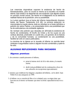 Las creencias dogmaticas suponen la existencia de hecho de
bienaventurados, pero no ocurre lo mismo en lo tocante a la muerte
eterna. Que exista o no depende de una condición: que alguien muera
en pecado mortal actual. De hecho en el Magisterio no se define la
realidad fáctica de la perdición, sino su posibilidad.
La Lumen gentium toca el tema del infierno transcribiendo diversos
textos del Nuevo Testamento (LG 48). La primera redacción no
mencionaba la muerte eterna; ésta se introdujo en el texto definitivo a
petición de varios Padres, y es presentada como una posibilidad que
ha de estimularnos a la constante vigilancia.
Se rechazó otra petición que deseaba ver afirmada la existencia de
hecho de condenados. El triunfo de Cristo y de los suyos es una
certeza absoluta, predicable en cuanto tal y, en general, de la historia
y de la comunidad humana. La condenación es una posibilidad,
factible tan sólo en casos particulares.
La doctrina de la Iglesia en lo tocante al infierno no permite tener
certezas ni seguridades sobre si alguien ha sido condenado y quién lo
ha sido.
ALGUNAS REFLEXIONES PARA INICIADOS
Algunas premisas
1. dos extremos cuando pensamos el infierno,
 poner al mismo nivel de fe la vida eterna y la muerte
eterna;
 abolir toda posibilidad real de condenación a favor de
una salvación sin excepciones (apocatástasis)
2. tenemos que reelaborar las imágenes populares del infierno, así lo alertó Juan
Pablo II en una catequesis en 1999.
3. el infierno no es creación de Dios ni es voluntad suya, su origen tiene que
buscarseen el mismo ser humano que tiene la divina capacidad de decir no a
Dios.
 