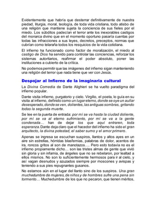 Evidentemente que habría que desterrar definitivamente de nuestra
piedad, liturgia, moral, teología, de toda vida cristiana, todo atisbo de
una religión que mantiene sujeta la conciencia de sus fieles por el
miedo. Los súbditos padecían el terror ante los inexorables castigos
del monarca divino que en el momento oportuno pasaría cuentas por
todas las infracciones a sus leyes, decretos, preceptos, normas que
cubrían como telaraña todos los resquicios de la vida cotidiana.
El infierno ha funcionado como factor de moralización, el miedo al
castigo de Dios ha servido para controlar las conciencias, reforzar los
sistemas autoritarios, reafirmar el poder absoluto, poner las
instituciones a cubierto de la crítica.
No podemospermitir que las imágenes del infierno sigan manteniendo
una religión del terror que nada tiene que ver con Jesús.
Despojar al Infierno de la imaginaria cultural
La Divina Comedia de Dante Alighieri se ha vuelto paradigma del
infierno popular.
Dante visita infierno, purgatorio y cielo. Virgilio, el poeta, lo guía en su
visita al infierno, definido como un lugareterno,donde se oye un aullar
desesperado,dondese ven, dolientes,las antiguas sombras, gritando
todas la segunda muerte.
Se lee en la puerta de entrada: por mí se va hasta la ciudad doliente,
por mí se va al eterno sufrimiento, por mí se va a la gente
condenada… han de dejar los que aquí entraren, toda
esperanza.Dante deja claro que el hacedor del infierno ha sido el gran
arquitecto, la divina potestad, el saber sumo y el amor primero.
Apenas se ingresa se escuchan suspiros, llantos y altos ayes en un
aire sin estrellas, hórridas blasfemias, palabras de dolor, acentos de
ira, roncos gritos al son de manotazos…. Pero esto todavía no es el
infierno propiamente dicho… son las tristes almas de gente que vivió
sin gloria y sin infamia, de ángeles que no se rebelaron, por lealtad a
ellos mismos. No son lo suficientemente hermosos para ir al cielo, y
así vagan desnudos y azuzados siempre por moscones y avispas y
teniendo a sus pies repugnantes gusanos.
No estamos aún en el lugar del llanto sino de los suspiros. Una gran
muchedumbre de mujeres,de niños y de hombres sufre una pena sin
tormento… Muchedumbre de los que no pecaron, que tienen méritos,
 