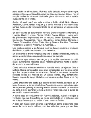 pero están sin el bautismo. Por ese solo defecto, no por otra culpa,
están perdidos y condenados a vivirsin esperanza en el deseo. Por el
simple hecho de no estar bautizada gente de mucho valor estaba
suspendida en el limbo.
Jesús, al morir sacó de esta sombra a Adán, Abel, Noé, Moisés,
Abraham, David, Israel, Raquel, y a otros muchos a los cuales hizo
santos. Antes de la venida de Cristo no se salvaba ni un solo espíritu
humano.
En ese estado de suspensión indolora Dante encontró a Homero, a
Horacio, Ovidio; Lucano, Electra, Héctor, Eneas, César… y otra serie
de personajes importantes de la historia, como Sócrates, Platón,
Demócrito, Anaxágoras, Tales y Diógenes, Empédocles, Heráclito y
Zenón; Dioscórides; Orfeo, Tulio, Livio y Séneca; Euclides, Tolomeo,
Hipócrates, Galeno y Avicena, y a Averroes….
Los adultos pobres y sin fama al morir no tienen siquiera el privilegio
del Limbo, o están bautizados, o condenados.
En el infierno la divina venganza impone el castigo merecido, clérigos,
papas y cardenales están condenados por su avaricia.
Los tiranos que vivieron de sangre y de rapiña hervían en un bullir
rojizo, sumergidos hasta las cejas, hasta la garganta o hasta el pecho,
de acuerdo a sus maldades.
Dante describe minuciosamente el horrible modo de ejercer Dios la
justicia. Había condenados que eran perseguidos por negros canes
que los despedazaban trozo a trozo. Rebaños de almas desnudas
llorando llenas de miseria en un arenal donde, muy lentamente,
llueven copos de fuego dilatados, como nieve en los Alpes si no hay
viento.
Dante encuentra una bestia que apesta todo el mundo, con cara de un
buen hombre, y de serpiente todo lo restante, garras peludas en las
axilas;en la espalday el pecho y ambos flancos pintados. Al aire toda
su cola movía, cerrando arriba la horca venenosa, que a guisa de
escorpión la punta armaba.
A cada paso se encuentra con nuevos pesares, nuevos castigos y
verdugos nuevos. En un foso ve gente zambullida en el estiércol, tan
de mierda llenos que no sabía si eran laicos o frailes.
A otros con más de cien arpones le pinchaban, como el cocinero hace
meter la carne en la caldera, con los tridentes, para que no flote,
 