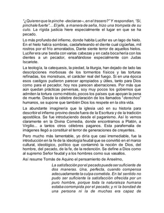 “¿Quierenque le pinche -decíanse--,en el trasero?”Y respondían, “Sí,
pínchale fuerte”… El jefe, a manera de seña, hizo una trompeta de su
culo. La rígida justicia hiere especialmente el lugar en que se ha
pecado.
Lo más profundo del infierno, donde habita Lucifer es un lago de hielo.
En el hielo había sombras, castañeteando el diente cual cigüeñas, mil
rostros por el frío amoratados, Dante siente terror de aquellos hielos.
Luciferera una bestia con varias cabezas y en cada boca hería con los
dientes a un pecador, ensañándose especialmente con Judas
Iscariote.
La teología, la catequesis, la piedad, la liturgia, han dejado de lado las
descripciones morbosas de los tormentos físicos y las torturas
refinadas, los monstruos, el carácter real del fuego. Si en una época
esos castigos pudieron parecer apropiados y útiles, tanto para Dios
como para el pecador, hoy nos parecen aberraciones. Por más que
aún quedan prácticas perversas, soy muy pocos los gobiernos que
admiten la tortura como método,pocos los países que apoyan la pena
de muerte. Desde la célebre declaración de los llamados “derechos”
humanos, se supone que también Dios los respete en la otra vida.
La abundante imaginería que la iglesia usó en su historia para
describirel infierno provino desde fuera de la Escritura y de la tradición
apostólica. Se fue introduciendo desde el paganismo. Así lo vemos
claramente en la Divina Comedia, donde encontramos a Platón, a
Virgilio... a tantos otros célebres paganos. Esta parafernalia de
imágenes llegó a constituir el terror de generaciones de creyentes.
Pero mucho más lamentable, yo diría que casi irremediable, fue la
introducción en la fe de la ideologíafeudal que se convirtió en el marco
cultural, ideológico, político que contaminó la noción de Dios, del
hombre, del pecado, de la fe, de la redención. Se define a Dios como
al supremo Señor feudal y a los hombres como sus vasallos.
Así resume Tomás de Aquino el pensamiento de Anselmo,
La satisfacción porel pecadopuedesersuficiente de
dos maneras. Una, perfecta, cuando compensa
adecuadamente la culpa cometida. En tal sentido no
pudo ser suficiente la satisfacción ofrecida por un
puro hombre, porque toda la naturaleza humana
estaba corrompida por el pecado; y ni la bondad de
una persona ni la de muchas era capaz de
 