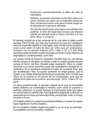 compensar equilibradamente el daño de toda la
naturaleza.
Además, el pecado cometido contra Dios tiene una
cierta infinitud por razón de la majestad infinita de
Dios,la ofensa es tanto más grave cuanto mayor es
la dignidad de la persona ofendida.
Por eso fue precisoque,para lograruna satisfacción
perfecta, la obra del reparador tuviese una eficacia
infinita,por ejemplo,la de un Dios y hombre a la vez
(STh- IIIa q. 1 a 2 ad 2).
El pecado original es la ley universal de la cual nada ni nadie puede
escapar. Para Tomás, por más que la pena de los que son castigados
sólo por el pecado original es más ligera, éste merece pena perpetua,
pues nunca verán el reino de Dios los niños que, sin el bautismo,
murieron con el pecado original (STh- I-IIae q. 87 a 5 obj). Esta
doctrina la plasma Dante cuando describe el primer círculo infernal y la
dogmatiza su contemporáneo Juan XXII.
La ofensa hecha al Supremo Soberano (feudal) Dios es una ofensa
infinita, porque el ofendido es infinito y ésta no puede quedar impune
porque el honor del Dios (feudal) exige reparación. Dios no puede
renunciar a su honor ofendido, pues eso equivaldría a renegar de su
soberanía. En la ideología medieval el orden de la justicia tiene que
ser restablecido. Dios no puede perdonar sin exigir justicia, que le
impide a su infinita misericordia perdonar el pecado. Dice Tomás que
“Dios no se deleita en las penas de los condenados, sino que se
deleita en el orden de su justicia, que las exige” (STh- I-IIae q. 87 a 3
ad 3).
La pena proporcionada al pecado original sería que la humanidad
entera debería ser condenada al infierno, pero como el supremo y
perfecto soberano no puede fracasar ni equivocarse tiene que haber
un camino para la satisfacción.Aquí aparece la lógica de la obra de un
reparadorque tuviese una eficacia infinita,porejemplo,la de un Dios y
hombre a la vez.
En Estados Unidos la mayoría se profesacristiano y la pena de muerte
sigue vigente en muchos estados.
En el occidente cristiano legitima la guerra y no se la ve, en principio,
incompatible con los principios cristianos.
 