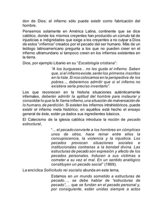 don de Dios; el infierno sólo puede existir como fabricación del
hombre.
Pensemos solamente en América Latina, continente que se dice
católico, donde los mismos creyentes han producido un cúmulo tal de
injusticias e indignidades que exige a los creyentes a no culpar a Dios
de estos “infiernos”creados por el pecado del ser humano. Más de un
teólogo latinoamericano pregunta a los que no pueden creer en el
infierno ultramundano si tampoco creen en los infiernos existentes en
la tierra.
Dice, por ejemplo Libanio en su “Escatología cristiana”:
“A los burgueses... no les gusta el infierno. Saben
que, si el infiernoexiste,serán los primeros inscritos
en la lista.Si nos colocamos en la perspectiva de los
pobres..., deberemos admitir que si el infierno no
existiera sería preciso inventarlo”.
Los que reconocen en la historia situaciones auténticamente
infernales, deberán admitir la aptitud del hombre para instaurar y
consolidarlo que la fe llama infierno,una situación de malversación de
lo humano,de perdición. Si existen los infiernos intrahistóricos, puede
existir el infierno meta histórico; en aquéllos está hecho el ensayo
general de éste, están ya dados sus ingredientes básicos.
El Catecismo de la iglesia católica introduce la noción de pecado
estructural,
“... el pecadoconvierte a los hombres en cómplices
unos de otros, hace reinar entre ellos la
concupiscencia, la violencia y la injusticia. Los
pecados provocan situaciones sociales e
institucionales contrarias a la bondad divina. Las
estructuras de pecado son expresión y afecto de los
pecados personales. Inducen a sus víctimas a
cometer a su vez el mal. En un sentido analógico
constituyen un pecado social” (1869).
La encíclica Sollicitudo rei socialis abunda en este tema,
Estamos en un mundo sometido a estructuras de
pecado…, se debe hablar de “estructuras de
pecado”,… que se fundan en el pecado personal y,
por consiguiente, están unidas siempre a actos
 