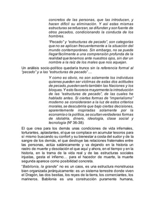concretos de las personas, que las introducen, y
hacen difícil su eliminación. Y así estas mismas
estructuras serefuerzan,se difunden y son fuente de
otros pecados, condicionando la conducta de los
hombres.
“Pecado” y “estructuras de pecado”, son categorías
que no se aplican frecuentemente a la situación del
mundo contemporáneo. Sin embargo, no se puede
llegarfácilmente a una comprensión profunda de la
realidad que tenemos ante nuestros ojos, sin dar un
nombre a la raíz de los males que nos aquejan.
Un análisis socio-político quedaría trunco sin la referencia formal al
“pecado” y a las “estructuras de pecado”....
Y como es obvio, no son solamente los individuos
quienes pueden ser víctimas de estas dos actitudes
de pecado,puedenserlo también las Naciones y los
bloques.Y esto favorece mayormente la introducción
de las “estructuras de pecado”, de las cuales he
hablado antes. Si ciertas formas de “imperialismo”
moderno se consideraran a la luz de estos criterios
morales,se descubriría que bajo ciertas decisiones,
aparentemente inspiradas solamente por la
economía o la política,se ocultanverdaderas formas
de idolatría, dinero, ideología, clase social y
tecnología (Nº 36-38).
El que crea para los demás unas condiciones de vida infernales,
torturantes, aplastantes, el que se complace en acumular tesoros para
sí mismo buscando su confort y su bienestar a costa del sudor y de la
sangre de los demás, el que destruye las relaciones fraternales entre
las personas, actúa satánicamente y va dejando en la historia un
rastro de muerte y desolación el que aquí y ahora, en el tiempo y en la
historia, en la trama de la vida real y de las estructuras sociales
injustas, gesta el infierno… para el hacedor de muerte, la muerte
segunda aparece como posibilidad concreta.
“Babilonia, la grande” no es un caos, es una estructura monstruosa
bien organizada jerárquicamente: es un sistema terrestre donde viven
el Dragón, las dos bestias, los reyes de la tierra, los comerciantes, los
marineros. Babilonia es una construcción puramente humana,
 