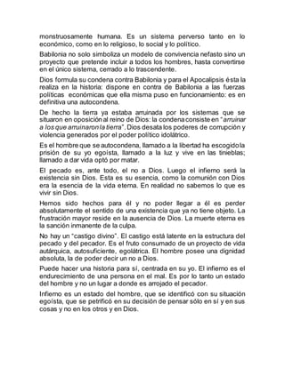monstruosamente humana. Es un sistema perverso tanto en lo
económico, como en lo religioso, lo social y lo político.
Babilonia no solo simboliza un modelo de convivencia nefasto sino un
proyecto que pretende incluir a todos los hombres, hasta convertirse
en el único sistema, cerrado a lo trascendente.
Dios formula su condena contra Babilonia y para el Apocalipsis ésta la
realiza en la historia: dispone en contra de Babilonia a las fuerzas
políticas económicas que ella misma puso en funcionamiento: es en
definitiva una autocondena.
De hecho la tierra ya estaba arruinada por los sistemas que se
situaron en oposición al reino de Dios: la condenaconsiste en “arruinar
a los que arruinaronla tierra”.Dios desata los poderes de corrupción y
violencia generados por el poder político idolátrico.
Es el hombre que se autocondena, llamado a la libertad ha escogidola
prisión de su yo egoísta, llamado a la luz y vive en las tinieblas;
llamado a dar vida optó por matar.
El pecado es, ante todo, el no a Dios. Luego el infierno será la
existencia sin Dios. Esta es su esencia, como la comunión con Dios
era la esencia de la vida eterna. En realidad no sabemos lo que es
vivir sin Dios.
Hemos sido hechos para él y no poder llegar a él es perder
absolutamente el sentido de una existencia que ya no tiene objeto. La
frustración mayor reside en la ausencia de Dios. La muerte eterna es
la sanción inmanente de la culpa.
No hay un “castigo divino”. El castigo está latente en la estructura del
pecado y del pecador. Es el fruto consumado de un proyecto de vida
autárquica, autosuficiente, egolátrica. El hombre posee una dignidad
absoluta, la de poder decir un no a Dios.
Puede hacer una historia para sí, centrada en su yo. El infierno es el
endurecimiento de una persona en el mal. Es por lo tanto un estado
del hombre y no un lugar a donde es arrojado el pecador.
Infierno es un estado del hombre, que se identificó con su situación
egoísta, que se petrificó en su decisión de pensar sólo en sí y en sus
cosas y no en los otros y en Dios.
 