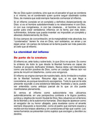 No es Dios quien condena, sino que es el pecador el que se condena
a sí mismo, es el condenado quien quiere seguir obstinado contra
Dios, de manera que está siempre haciendo comenzar el infierno.
Si el infierno consiste en el completo y definitivo distanciamiento de
Dios: si es el hombre autodeterminado a no relacionarse ni con Dios,
ni con sus congéneres, ni con las creaturas… el hombre no tiene
poder para crear verdaderos infiernos en la tierra, por más dolor,
sufrimientos, torturas que pueda inventar: es imposible un completo y
absoluto distanciamiento de Dios.
En los campos de concentración, en la marginalidad más absoluta, los
“condenados” tienen fe viva en Dios, son solidarios, se aman y se
dejan amar. Un campo de torturas en la tierra puede ser más parecido
al cielo que al infierno.
La eternidad del infierno
De parte de la creatura
El infierno es, ante todo y sobre todo, lo que Dios no quiere. Es como
la síntesis de todo lo que desde la libertad humana es capaz de
frustrar el proyecto deificador trinitario. Nunca debe ser interpretado
como una acción positiva de Dios, como un castigo. Menos aún -so
pena de incurrir en blasfemia-, como una venganza.
El infierno se origina siempre de nuestro lado, de la limitación o malicia
de la libertad humana. Resume algo que, si es que llega a
concretarse,es porque nosotros lo escogemos. Todo lo que en la vida
presente equivale a una existencia falseada, frustrada y vacía, puede
ser entendido como anticipo parcial de lo que un día puede
manifestarse plenamente.
Si vemos al infierno como autocondena nos ubicamos
automáticamente en una perspectiva contraria a la lógica punitiva,
jurídica y objetiva de noción feudal de Dios.Nos situamos en el terreno
de la libertad y de la autonomía humanas. Dios deja de aparecer como
el vengador de su honor ultrajado, para revelarse como el amante
siempre dispuesto a reconciliar, como el padre que siempre espera y
recibe con los brazos abiertos y sin condiciones al hijo que vuelve. Los
seres humanos se presentan como sujetos que escogen y deciden su
destino.
 