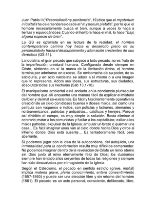 Juan Pablo II (“Reconciliacióny penitencia”,19) dice que el mysterium
iniquitatisha de entenderse desde el“mysterium pietatis”,por lo que el
hombre necesariamente busca el bien, aunque a veces lo haga a
tientas y equivocándose.Cuando el hombre hace el mal, lo hace “bajo
alguna especie de bien”.
La GS es optimista en su lectura de la realidad: el hombre
contemporáneo camina hoy hacia el desarrollo pleno de su
personalidady haciael descubrimiento y afirmación crecientes de sus
derechos (GS 41).
La idolatría, el gran pecado que subyace a todo pecado,no es fruto de
la imperfección creatural humana. Configurado desde siempre en
Cristo, sintiendo en sí la marca de la ilimitación divina, el hombre
termina por admirarse en exceso. Se emborracha de su poder, de su
sabiduría, y en acto narcisista se adora a sí mismo o a una imagen
que lo representa. Adora sus ideas, sus estructuras, sus ciudades,
absolutiza todas sus hechuras (Sab 13,1-10).
El maniqueísmo ambiental está anclado en la conciencia plurisecular
del hombre que allí encuentra una manera fácil de explicar el misterio
del bieny delmal co-existentes.Es fácil y fascinantemente operativa la
creaciónde un cielo con dioses buenos y dioses malos, así como una
película con vaqueros e indios, con policías y ladrones, alemanes y
norteamericanos, patriotas y antipatrias... católicos y herejes. Porque
así dividido el campo, es muy simple la solución. Basta eliminar al
contrario; matar a los comunistas y fusilar a los capitalistas; exiliar a los
malos patriotas; expulsar de la Iglesia; amputar un brazo o quemar una
casa... Es fácil imaginar unos van al cielo donde habita Dios y otros al
infierno donde Dios está ausente… Es tentadoramente fácil, pero
aberrante.
Si podemos jugar con la idea de la autocondena, del autojuicio, una
inmortalidad para la condenación resulta muy difícil de comprender.
No podemosimaginar dentro de la revelación de Cristo un reino eterno
sin Dios junto al reino eternamente feliz de Dios: los dualismos
siempre han tentado a los creyentes de todas las religiones y siempre
han sido descartados por el magisterio de la iglesia.
Según el Catecismo, el pecado en sentido estricto (grave, mortal)
implica materia grave, pleno conocimiento, entero consentimiento
(1857-1860) y puede ser una elección libre y sin retorno del hombre
(1861). El pecado es un acto personal, consciente, deliberado, libre,
 