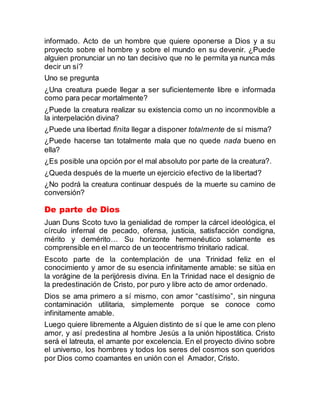 informado. Acto de un hombre que quiere oponerse a Dios y a su
proyecto sobre el hombre y sobre el mundo en su devenir. ¿Puede
alguien pronunciar un no tan decisivo que no le permita ya nunca más
decir un sí?
Uno se pregunta
¿Una creatura puede llegar a ser suficientemente libre e informada
como para pecar mortalmente?
¿Puede la creatura realizar su existencia como un no inconmovible a
la interpelación divina?
¿Puede una libertad finita llegar a disponer totalmente de sí misma?
¿Puede hacerse tan totalmente mala que no quede nada bueno en
ella?
¿Es posible una opción por el mal absoluto por parte de la creatura?.
¿Queda después de la muerte un ejercicio efectivo de la libertad?
¿No podrá la creatura continuar después de la muerte su camino de
conversión?
De parte de Dios
Juan Duns Scoto tuvo la genialidad de romper la cárcel ideológica, el
círculo infernal de pecado, ofensa, justicia, satisfacción condigna,
mérito y demérito… Su horizonte hermenéutico solamente es
comprensible en el marco de un teocentrismo trinitario radical.
Escoto parte de la contemplación de una Trinidad feliz en el
conocimiento y amor de su esencia infinitamente amable: se sitúa en
la vorágine de la perijóresis divina. En la Trinidad nace el designio de
la predestinación de Cristo, por puro y libre acto de amor ordenado.
Dios se ama primero a sí mismo, con amor “castísimo”, sin ninguna
contaminación utilitaria, simplemente porque se conoce como
infinitamente amable.
Luego quiere libremente a Alguien distinto de sí que le ame con pleno
amor, y así predestina al hombre Jesús a la unión hipostática. Cristo
será el latreuta, el amante por excelencia. En el proyecto divino sobre
el universo, los hombres y todos los seres del cosmos son queridos
por Dios como coamantes en unión con el Amador, Cristo.
 