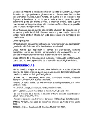 Escoto se imagina la Trinidad como un «Centro de Amor», (Centrum
Amoris), en cuya perijóresis giran como en círculos concéntricos las
tres personas divinas, luego, Cristo, el pueblo de los elegidos, los
ángeles y hombres, y, en la parte más externa, pero formando
igualmente parte del mismo círculo, la creación entera. Esto supone
que nada ni nadie puede alejar a la creatura de Dios.Que es imposible
para la creatura alejarse de Dios.
El ser humano, aún en la más abominable situación de pecado cae en
la fuerza gravitacional del circulum amoris y no puede menos de
tender hacia el Bien infinito. En todo caso esta sería la tragedia del
condenado.
Uno se pregunta:
¿Podráalguien escapardefinitivamente, “eternamente”,de la atracción
gravitacional infinita del «Centro de Amor» trinitario?
Quizá habría que repensar el tiempo de purificación, llamado
purgatorio, como un tiempo transmundano de conversión, de un
posible redireccionamiento de la aversión que es el pecado…
Quizá el tema de la apocatástasis pueda ser repensado y reformulado
como dato no menospreciable de la tradición escatológica cristiana.
REFERENCIAS
No he querido cargar el artículo con referencias y notas al pie de
página. De todos modos quien quiera ver mucho del material utilizado
puede consultar la bibliografía siguiente.
LIBANIO, J.B. – BINGEMER, María Clara, Escatología cristiana, Colección
Teología y Liberación, EP, Buenos Aires 1985.
RUIZ DE LA PEÑA, Juan L., La otra dimensión. Escatología cristiana, Sal Terrae,
Santander 1986.
RATZINGER, Joseph, Escatología, Herder, Barcelona 1980.
BOFF, Leonardo, La vida más allá de la muerte, CLAR, Bogotá 1981.
- La vida más allá de la muerte, el presente, el futuro, su fiesta, su contestación,
CLAR, Perspectivas, nº 6, 1973.
- Hablemos de la otra vida, Sal Terrae, Santander 1981 (teología de la liberación).
TAMAYO-ACOSTA, Juan José, La escatología cristiana, Ed. Verbo Divino, Estella
1993.
TORNOS, Andrés, Escatología I-II, Comillas, Madrid 1989-1991.
 