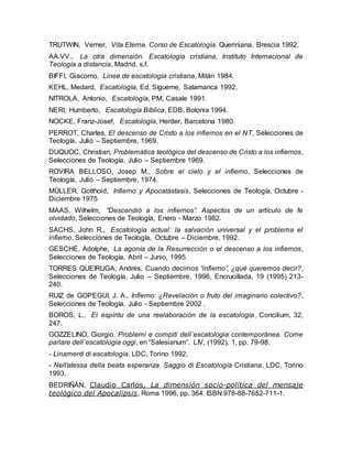 TRUTWIN, Verner, Vita Eterna. Corso de Escatología. Queriniana, Brescia 1992.
AA.VV., La otra dimensión. Escatología cristiana, Instituto Internacional de
Teología a distancia, Madrid, s.f.
BIFFI, Giacomo, Linee de escatología cristiana, Milán 1984.
KEHL, Medard, Escatología, Ed. Sígueme, Salamanca 1992.
NITROLA, Antonio, Escatología, PM, Casale 1991.
NERI, Humberto, Escatología Bíblica, EDB, Bolonia 1994.
NOCKE, Franz-Josef, Escatología, Herder, Barcelona 1980.
PERROT, Charles, El descenso de Cristo a los infiernos en el NT, Selecciones de
Teología, Julio – Septiembre, 1969.
DUQUOC, Christian, Problemática teológica del descenso de Cristo a los infiernos,
Selecciones de Teología, Julio – Septiembre 1969.
ROVIRA BELLOSO, Josep M., Sobre el cielo y el infierno, Selecciones de
Teología, Julio – Septiembre, 1974.
MÜLLER, Gotthoid, Infierno y Apocatástasis, Selecciones de Teología, Octubre -
Diciembre 1975
MAAS, Wilhelm, “Descendió a los infiernos”. Aspectos de un artículo de fe
olvidado, Selecciones de Teología, Enero - Marzo 1982.
SACHS, John R., Escatología actual: la salvación universal y el problema el
infierno, Selecciones de Teología, Octubre – Diciembre, 1992.
GESCHÉ, Adolphe, La agonía de la Resurrección o el descenso a los infiernos,
Selecciones de Teología, Abril – Junio, 1995.
TORRES QUEIRUGA, Andrés, Cuando decimos “infierno”, ¿qué queremos decir?,
Selecciones de Teología, Julio – Septiembre, 1996, Encrucillada, 19 (1995) 213-
240.
RUIZ de GOPEGUI, J. A., Infierno: ¿Revelación o fruto del imaginario colectivo?,
Selecciones de Teología, Julio - Septiembre 2002 .
BOROS, L., El espíritu de una reelaboración de la escatología, Concilium, 32,
247.
GOZZELINO, Giorgio, Problemi e compiti dell´escatologia contemporánea. Come
parlare dell´escatologia oggi, en “Salesianum”. LIV, (1992), 1, pp. 79-98.
- Linamenti di escatología, LDC, Torino 1992.
- Nell’atessa della beata esperanza. Saggio di Escatología Cristiana, LDC, Torino
1993.
BEDRIÑÁN, Claudio Carlos, La dimensión socio-política del mensaje
teológico del Apocalipsis, Roma 1996, pp. 364. ISBN 978-88-7652-711-1.
 