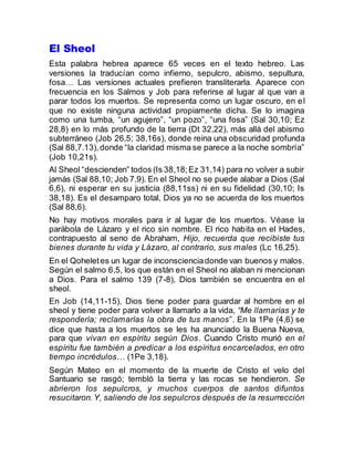 El Sheol
Esta palabra hebrea aparece 65 veces en el texto hebreo. Las
versiones la traducían como infierno, sepulcro, abismo, sepultura,
fosa… Las versiones actuales prefieren transliterarla. Aparece con
frecuencia en los Salmos y Job para referirse al lugar al que van a
parar todos los muertos. Se representa como un lugar oscuro, en el
que no existe ninguna actividad propiamente dicha. Se lo imagina
como una tumba, “un agujero”, “un pozo”, “una fosa” (Sal 30,10; Ez
28,8) en lo más profundo de la tierra (Dt 32,22), más allá del abismo
subterráneo (Job 26,5; 38,16s), donde reina una obscuridad profunda
(Sal 88,7.13),donde “la claridad misma se parece a la noche sombría”
(Job 10,21s).
Al Sheol “descienden” todos (Is 38,18;Ez 31,14) para no volver a subir
jamás (Sal 88,10; Job 7,9). En el Sheol no se puede alabar a Dios (Sal
6,6), ni esperar en su justicia (88,11ss) ni en su fidelidad (30,10; Is
38,18). Es el desamparo total, Dios ya no se acuerda de los muertos
(Sal 88,6).
No hay motivos morales para ir al lugar de los muertos. Véase la
parábola de Lázaro y el rico sin nombre. El rico habita en el Hades,
contrapuesto al seno de Abraham, Hijo, recuerda que recibiste tus
bienes durante tu vida y Lázaro, al contrario, sus males (Lc 16,25).
En el Qoheletes un lugar de inconscienciadonde van buenos y malos.
Según el salmo 6,5, los que están en el Sheol no alaban ni mencionan
a Dios. Para el salmo 139 (7-8), Dios también se encuentra en el
sheol.
En Job (14,11-15), Dios tiene poder para guardar al hombre en el
sheol y tiene poder para volver a llamarlo a la vida, “Me llamarías y te
respondería; reclamarías la obra de tus manos”. En la 1Pe (4,6) se
dice que hasta a los muertos se les ha anunciado la Buena Nueva,
para que vivan en espíritu según Dios. Cuando Cristo murió en el
espíritu fue también a predicar a los espíritus encarcelados, en otro
tiempo incrédulos… (1Pe 3,18).
Según Mateo en el momento de la muerte de Cristo el velo del
Santuario se rasgó; tembló la tierra y las rocas se hendieron. Se
abrieron los sepulcros, y muchos cuerpos de santos difuntos
resucitaron.Y, saliendo de los sepulcros después de la resurrección
 