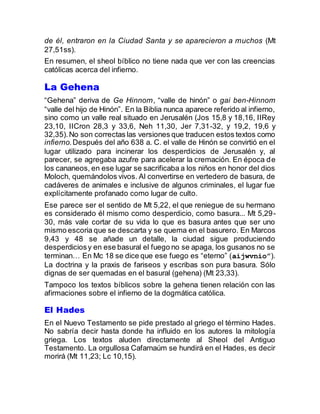 de él, entraron en la Ciudad Santa y se aparecieron a muchos (Mt
27,51ss).
En resumen, el sheol bíblico no tiene nada que ver con las creencias
católicas acerca del infierno.
La Gehena
“Gehena” deriva de Ge Hinnom, “valle de hinón” o gai ben-Hinnom
“valle del hijo de Hinón”. En la Biblia nunca aparece referido al infierno,
sino como un valle real situado en Jerusalén (Jos 15,8 y 18,16, IIRey
23,10, IICron 28,3 y 33,6, Neh 11,30, Jer 7,31-32, y 19,2, 19,6 y
32,35).No son correctas las versiones que traducen estos textos como
infierno.Después del año 638 a. C. el valle de Hinón se convirtió en el
lugar utilizado para incinerar los desperdicios de Jerusalén y, al
parecer, se agregaba azufre para acelerar la cremación. En época de
los cananeos, en ese lugar se sacrificaba a los niños en honor del dios
Moloch, quemándolos vivos. Al convertirse en vertedero de basura, de
cadáveres de animales e inclusive de algunos criminales, el lugar fue
explícitamente profanado como lugar de culto.
Ese parece ser el sentido de Mt 5,22, el que reniegue de su hermano
es considerado él mismo como desperdicio, como basura... Mt 5,29-
30, más vale cortar de su vida lo que es basura antes que ser uno
mismo escoria que se descarta y se quema en el basurero. En Marcos
9,43 y 48 se añade un detalle, la ciudad sigue produciendo
desperdiciosy en ese basural el fuego no se apaga, los gusanos no se
terminan… En Mc 18 se dice que ese fuego es “eterno” (aijwvnio”).
La doctrina y la praxis de fariseos y escribas son pura basura. Sólo
dignas de ser quemadas en el basural (gehena) (Mt 23,33).
Tampoco los textos bíblicos sobre la gehena tienen relación con las
afirmaciones sobre el infierno de la dogmática católica.
El Hades
En el Nuevo Testamento se pide prestado al griego el término Hades.
No sabría decir hasta donde ha influido en los autores la mitología
griega. Los textos aluden directamente al Sheol del Antiguo
Testamento. La orgullosa Cafarnaúm se hundirá en el Hades, es decir
morirá (Mt 11,23; Lc 10,15).
 