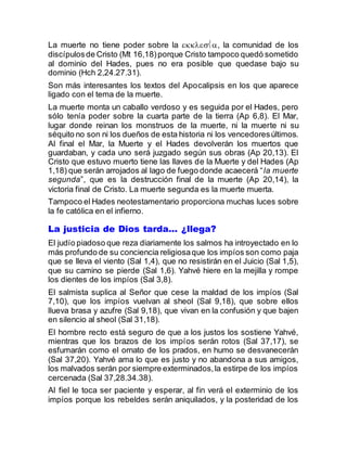 La muerte no tiene poder sobre la , la comunidad de los
discípulosde Cristo (Mt 16,18)porque Cristo tampoco quedó sometido
al dominio del Hades, pues no era posible que quedase bajo su
dominio (Hch 2,24.27.31).
Son más interesantes los textos del Apocalipsis en los que aparece
ligado con el tema de la muerte.
La muerte monta un caballo verdoso y es seguida por el Hades, pero
sólo tenía poder sobre la cuarta parte de la tierra (Ap 6,8). El Mar,
lugar donde reinan los monstruos de la muerte, ni la muerte ni su
séquito no son ni los dueños de esta historia ni los vencedoresúltimos.
Al final el Mar, la Muerte y el Hades devolverán los muertos que
guardaban, y cada uno será juzgado según sus obras (Ap 20,13). El
Cristo que estuvo muerto tiene las llaves de la Muerte y del Hades (Ap
1,18) que serán arrojados al lago de fuego donde acaecerá “la muerte
segunda”, que es la destrucción final de la muerte (Ap 20,14), la
victoria final de Cristo. La muerte segunda es la muerte muerta.
Tampoco el Hades neotestamentario proporciona muchas luces sobre
la fe católica en el infierno.
La justicia de Dios tarda… ¿llega?
El judío piadoso que reza diariamente los salmos ha introyectado en lo
más profundo de su conciencia religiosaque los impíos son como paja
que se lleva el viento (Sal 1,4), que no resistirán en el Juicio (Sal 1,5),
que su camino se pierde (Sal 1,6). Yahvé hiere en la mejilla y rompe
los dientes de los impíos (Sal 3,8).
El salmista suplica al Señor que cese la maldad de los impíos (Sal
7,10), que los impíos vuelvan al sheol (Sal 9,18), que sobre ellos
llueva brasa y azufre (Sal 9,18), que vivan en la confusión y que bajen
en silencio al sheol (Sal 31,18).
El hombre recto está seguro de que a los justos los sostiene Yahvé,
mientras que los brazos de los impíos serán rotos (Sal 37,17), se
esfumarán como el ornato de los prados, en humo se desvanecerán
(Sal 37,20). Yahvé ama lo que es justo y no abandona a sus amigos,
los malvados serán por siempre exterminados,la estirpe de los impíos
cercenada (Sal 37,28.34.38).
Al fiel le toca ser paciente y esperar, al fin verá el exterminio de los
impíos porque los rebeldes serán aniquilados, y la posteridad de los
 