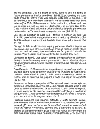 impíos extirpada. Cual se disipa el humo, como la cera se derrite al
fuego, perecen los impíos ante Dios (Sal 68,3), porque hay una copa
en la mano de Yahvé, y de vino drogado está lleno el brebaje, él lo
escanciará, y sorberán hasta las heces,lo beberán todos los impíos de
la tierra (Sal 75,9). Si brotan como hierba los impíos, si florecen todos
los agentes de mal, es para ser destruidos por siempre (Sal 92,8).
Cada mañana Yahvé aniquila a todos los impíos del país, para extirpar
de la ciudad de Yahvé a todos los agentes de mal (Sal 101,8).
Los impíos acechan al justo (Sal 119,95), le tienden un lazo (Sal
119,110) pero Yahvé protege al forastero, a la viuda y al huérfano (Sal
146,9) sostiene a los humildes, hasta la tierra abate a los impíos (Sal
147,6).
No sigo, la lista es demasiado larga, y podemos añadir a impíos los
enemigos, que con ellos se identifican. Pero el piadoso orante choca
con una realidad cruel, que contradice su fe, ¿Hasta cuándo los
impíos, Yahvé, hasta cuándo triunfarán los impíos? (Sal 94,3).
La justicia de Yahvé, Dios celoso,castiga la iniquidadde los padres en
los hijos hasta la tercera y cuarta generación, y tiene misericordia por
mil generacionescon los que le aman y guardan sus mandamientos
(Dt 5,9-10).
Para Ezequiel(18,20ss) el hijo no cargará con la culpa de su padre, ni
el padre con la culpa de suhijo, al justo se le imputará su justicia y al
malvado su maldad. Al pueblo no le parece justo este proceder del
Señor, pero él confirma que juzgará a cada uno según su conducta
(Ez 33,16).
Jeremías se llega a preguntar si Dios no será como un espejismo,
aguas no verdaderas (Jer 15,18). Jesús recurre al salmo 22,2-3 para
gritar su sentirse abandonado de su Dios que no escucha sus rugidos,
a pesarde clamar día y noche. Jeremías (20,14-18)llega a maldecir el
día que nació, ¿Para qué habersalido del seno,a ver pena y aflicción,
y a consumirse en la vergüenza mis días?
Habacuc comienza sus visiones gritando, ¿Hasta cuándo, Yahvé,
pediré auxilio,sin que tú escuches,clamaréa ti, “¡Violencia!”sin que tú
salves? ¿Por qué me haces ver la iniquidad, y tú miras la opresión?
¡Ante mí rapiña y violencia, querella hay y discordia se suscita! El
profeta está desconcertado, pues sabe que Yahvé es muy limpio de
ojos para mirar el mal y que no puede ver la opresión. ¿Por qué ves a
 