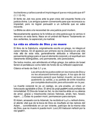 los traidores y callascuando el impíotraga al que es más justo que él?
(1,1.12-14).
El librito de Job nos pone ante la gran crisis del creyente frente a la
justicia divina. Los amigos quieren convencerlo para que reconozca su
impiedad, pero no logran persuadir a un sufriente que se sabe
inocente.
La Biblia se abre a la necesidad de una justicia post mortem.
Necesariamente aparece la fe bíblica en otra justicia que no vemos ni
veremos en esta tierra. Nace en el umbral del Nuevo Testamento en
dos vertientes, la sapiencial y la martirial.
La vida es aliento de Dios y no muere
El libro de la Sabiduría, originalmente escrito en griego, no integra el
canon hebreo. En él aparece por primera vez la creencia en una vida
más allá de esta vida, generalmente atribuida a influencias del
pensamiento griego para el que el elemento corporal y el espiritual son
claramente distinguibles, uno permanente, otro perecedero.
De todos modos, aún admitiendo el influjo griego, los sabios de Israel
tienen el pentateuco como telón de fondo de su reflexión sapiencial.
Clásico el texto de Sab 3,1 y ss.
Las almasde los justos están en las manosde Dios y
no les alcanzará tormento alguno. A los ojos de los
insensatos pareció que habían muerto; se tuvo por
quebranto su salida, y su partida de entre nosotros
por completa destrucción;pero ellosestán en la paz.
La muerte corporal no es un castigo, es una prueba, un crisol, un
holocausto agradable a Dios. El alma (la psijé yuxh=) está preñada de
inmortalidad. El Dios de Israel es fiel, no da marcha atrás en su alianza
de amor, gracia y misericordia (raíces hebreas, amán, hen, hesed,
rejem….). Éstas no pueden morir, permanecen para siempre.
El Adam, amasado con la Adamah, ha recibido el $epÛen nefesh divino,
el aliento vital que de la boca de Dios es insuflado en las narices del
Adam… convirtiéndolo en un ser viviente, partícipe de la misma vida
de Dios, que no muere ni puede morir. Los LXX traducen nefesh por la
raíz yuxh=.
 