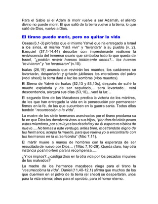 Para el Sabio si el Adam al morir vuelve a ser Adamah, el aliento
divino no puede morir. El que salió de la tierra vuelve a la tierra, lo que
salió de Dios, vuelve a Dios.
El tirano puede morir, pero no quitar la vida
Oseas (6,1-3) profetiza que el mismo Yahvé que ha entregado a Israel
a los sirios, él mismo “hará vivir” y “levantará” a su pueblo (v. 2).
Ezequiel (37,1-14.44) describe con impresionante realismo la
reviviscencia del inmenso osario que simboliza todo lo que queda de
Israel, “¿podrán revivir huesos totalmente secos?... los huesos
“revivieron” y “se levantaron” (v.10).
Isaías (26,19) anuncia que revivirán los muertos, los cadáveres se
levantarán, despertarán y gritarán jubilosos los moradores del polvo
(=del sheol); la tierra dará a luz las sombras (=los muertos).
El Siervo de Yahvé de Isaías (52,13 y 53,10s), después de sufrir la
muerte expiatoria y de ser sepultado,... será levantado... verá
descendencia, alargará sus días (53,10),...verá la luz…
El segundo libro de los Macabeos predica la victoria de los mártires,
de los que han entregado la vida en la persecución por permanecer
firmes en la fe, de los que sucumben en la guerra santa. Todos ellos
tendrán “resurrección a la vida”.
La madre de los siete hermanos asesinados por el tirano proclama su
fe en que Dios les devolverá vivos a sus hijos, “por don del cielo poseo
estos miembros,porsus leyeslos desdeñoy de él espero recibirlos de
nuevo….No temas a este verdugo,antes bien, mostrándote digno de
tus hermanos,acepta la muerte,para que vuelvayo a encontrarte con
tus hermanos en la misericordia” (Mac 7,11).
El mártir muere a manos de hombres con la esperanza de ser
resucitado de nuevo por Dios… (1Mac 7,10-29). Queda claro, hay otra
instancia post mortem para la recompensa….
¿Y los impíos?,¿castigaDios en la otra vida por los pecados impunes
de los malvados?
La madre de los hermanos macabeos niega para el tirano la
“resurreccióna la vida”. Daniel (11,40-12,1) afirma que muchos de los
que duermen en el polvo de la tierra (el sheol) se despertarán, unos
para la vida eterna; otros para el oprobio, para el horror eterno.
 