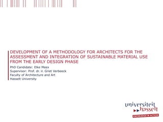 DEVELOPMENT OF A METHODOLOGY FOR ARCHITECTS FOR THE 
ASSESSMENT AND INTEGRATION OF SUSTAINABLE MATERIAL USE 
FROM THE EARLY DESIGN PHASE 
PhD Candidate: Elke Meex 
Supervisor: Prof. dr. ir. Griet Verbeeck 
Faculty of Architecture and Art 
Hasselt University 
 