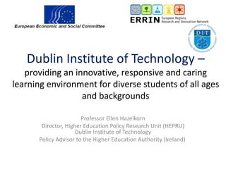 Dublin Institute of Technology –
providing an innovative, responsive and caring
learning environment for diverse students of all ages
and backgrounds
Professor Ellen Hazelkorn
Director, Higher Education Policy Research Unit (HEPRU)
Dublin Institute of Technology
Policy Advisor to the Higher Education Authority (Ireland)
 
