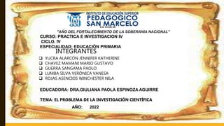 "AÑO DEL FORTALECIMIENTO DE LA SOBERANIA NACIONAL”
CURSO: PRACTICA E INVESTIGACION IV
CICLO. IV
ESPECIALIDAD: EDUCACIÒN PRIMARIA
INTEGRANTES
 YUCRA ALARCÓN JENNIFER KATHERINE
 CHAVEZ MAMANI MARIO GUSTAVO
 GUERRA SANGAMA PAOLO
 LUMBA SILVA VERÓNICA VANESA
 ROJAS ASENCIOS WINCHESTER NILA
EDUCADORA: DRA.GIULIANA PAOLA ESPINOZA AGUIRRE
TEMA: EL PROBLEMA DE LA INVESTIGACIÓN CIENTÍFICA
AÑO: 2022
 