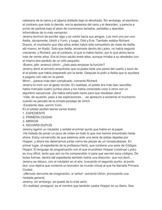 cabecera de la cama y el pijama doblado bajo la almohada. Sin embargo, el escritorio,
al contrario que todo lo demás, era la apoteosis del caos y el desorden, y parecía a
punto de partirse bajo el peso de numerosos teclados, pantallas y aparatos
informáticos de lo más variopinto.
Jeremy terminó de escribir algo y se volvió hacia sus amigos. Los miró uno por uno:
Aelita, obviamente; Ulrich y Yumi; y luego, Odd y Eva. También estaba Richard
Dupuis, el muchacho que diez años antes había sido compañero de clase de Aelita
allí mismo, en Kadic. Solo que Aelita, encerrada dentro de Lyoko, no había seguido
creciendo, y Richard, por el contrario, sí que lo había hecho, por lo que ahora tenía
más de veinte años. Era el único adulto entre ellos, aunque miraba a su alrededor con
el mismo aire perdido de un niño pequeño.
-Bueno, jefe -arrancó Ulrich-, ¿listo para empezar la función?
Jeremy abrió el armario empotrado que ocupaba toda una pared del cuarto y sacó de
él el póster que había preparado por la tarde. Después le pidió a Aelita que lo ayudase
a pegarlo con celo en la pared.
Mmm... parece más bien complicado -comentó Richard.
Jeremy lo miró con el gesto torcido. En realidad, el póster era más bien sencillito:
había marcado cuatro puntos clave y los había conectado unos a otros con un
algoritmo secuencial. ¡Se había esforzado tanto para que resultase claro!
-Vale, de acuerdo, paso a las explicaciones... -se apresuró a exclamar el muchacho
cuando se percató de la mirada perpleja de Ulrich.
-Excelente idea -sonrió Yumi.
En el póster podían leerse varios textos:
1. EXPEDIENTE
2. PRIMERA CIUDAD
3. MIRROR
4. RICHARD DUPUIS
Jeremy agarró un rotulador y señaló el primer punto que había en el papel.
-He tratado de poner un poco de orden en todo lo que nos hemos encontrado hasta
ahora. Estoy convencido de que estamos ante una serie de pistas dejadas por
Hopper, y ahora las deberíamos juntar como las piezas de un rompecabezas. En
primer lugar, el expediente de la profesora Hertz, que contiene una serie de Códigos
Hoppix. El lenguaje de programación con el que el profesor Hopper construyó Lyoko
es muy difícil, tanto que aún no he comprendido ni para qué servían esos códigos. De
todas formas, dentro del expediente también había una dirección, que nos llevó... Jeremy se detuvo, con el rotulador en el aire, buscando el segundo punto- al punto
dos: una réplica que contenía un borrador de mundo virtual al que he llamado Primera
Ciudad.
-¡Menudo derroche de imaginación, sí señor! -comentó Ulrich, provocando una
risotada general.
Jeremy, sin embargo, se quedó de lo más serio.
-En realidad -prosiguió- es el nombre que también usaba Hopper en su diario. Sea

 