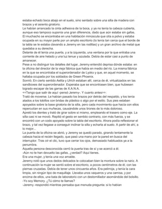 estaba echado boca abajo en el suelo, sino sentado sobre una silla de madera con
brazos y el asiento giratorio.
Le habían arrancado la cinta adhesiva de la boca, y ya no tenía la cabeza cubierta,
aunque eso tampoco suponía una gran diferencia, dado que aún estaba sin gafas.
El muchacho se encontraba en una habitación minúscula que olía a polvo y estaba
ocupada en su mayor parte por un amplio escritorio (lo tenía tan cerca que el borde de
la tabla se le estaba clavando a Jeremy en las rodillas) y un gran archivo de metal que
quedaba a su derecha.
Delante de él tenía una puerta, y a la izquierda, una ventana por la que entraba una
corriente de aire helado y una luz tenue y azulada. Debía de estar casi a punto de
amanecer.
Pese a no distinguir los detalles del lugar, Jeremy entendió deprisa dónde estaba: en
la oficina del director de la vieja fábrica que había en medio del río. La misma fábrica
en la que se encontraba el superordenador de Lyoko y que, en aquel momento, se
hallaba ocupada por los soldados de Green Phoenix.
Sonrió. En cierto sentido Aelita y Ulrich estaban allí, cerca de él, virtualizados en las
sandboxes del superordenador. Esperaba que se encontrasen bien, que hubiesen
logrado escapar de las garras de X.A.N.A.
<<Tengo que salir de aquí -pensó Jeremy-. Y cuanto antes>>:
Trató de moverse. Le habían pasado los brazos por detrás del respaldo, y los tenía
atados a los tobillos con bridas de plástico o algo por el estilo. Sus pies estaban
apoyados sobre la base giratoria de la silla, pero cada movimiento que hacía con ellos
repercutían en sus muñecas, causándole unos tirones de lo más doloroso.
Apretó los dientes y trató de girar sobre sí mismo, empleando el trasero como eje. La
silla casi ni se movió. Repitió el gesto en sentido contrario, con más fuerza, y se
encontró con un codo apoyado sobre la tabla del escritorio. Ahora podía reflexionar el
brazo, y tal vez llegase a conseguir inclinar la silla y echarla al suelo. A partir de ahí, a
lo mejor...
La puerta de la oficina se abrió, y Jeremy se quedó parado, girando lentamente la
cabeza hacia el recién llegado, que pasó una mano por la pared en busca del
interruptor. Tras oír el clic, tuvo que cerrar los ojos, demasiado habituados ya a la
penumbra.
Aquella persona desconocida cerró la puerta tras de sí y se acercó a él.
-Aún no te han devuelto las gafas, ¿verdad? Aquí tienes.
Era una mujer, y tenía una voz amable.
Jeremy notó que unos dedos delicados le colocaban bien la montura sobre la nariz. A
continuación la mujer se sentó sobre el escritorio, a pocos centímetros de él, con las
piernas cruzadas. Debía de tener unos cincuenta años. Era pelirroja, y tenía la cara
limpia, sin ningún tipo de maquillaje. Llevaba unos vaqueros y una camisa, y por
encima de ellos, una bata de laboratorio con un destornillador asomándole del bolsillo.
-Yo soy Memory. ¿Tú cómo te llamas?
-Jeremy -respondió mientras pensaba que menuda pregunta: si lo habían

 