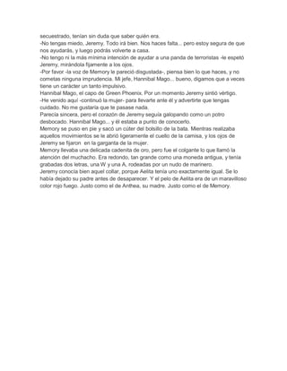 secuestrado, tenían sin duda que saber quién era.
-No tengas miedo, Jeremy. Todo irá bien. Nos haces falta... pero estoy segura de que
nos ayudarás, y luego podrás volverte a casa.
-No tengo ni la más mínima intención de ayudar a una panda de terroristas -le espetó
Jeremy, mirándola fijamente a los ojos.
-Por favor -la voz de Memory le pareció disgustada-, piensa bien lo que haces, y no
cometas ninguna imprudencia. Mi jefe, Hannibal Mago... bueno, digamos que a veces
tiene un carácter un tanto impulsivo.
Hannibal Mago, el capo de Green Phoenix. Por un momento Jeremy sintió vértigo.
-He venido aquí -continuó la mujer- para llevarte ante él y advertirte que tengas
cuidado. No me gustaría que te pasase nada.
Parecía sincera, pero el corazón de Jeremy seguía galopando como un potro
desbocado. Hannibal Mago... y él estaba a punto de conocerlo.
Memory se puso en pie y sacó un cúter del bolsillo de la bata. Mientras realizaba
aquellos movimientos se le abrió ligeramente el cuello de la camisa, y los ojos de
Jeremy se fijaron en la garganta de la mujer.
Memory llevaba una delicada cadenita de oro, pero fue el colgante lo que llamó la
atención del muchacho. Era redondo, tan grande como una moneda antigua, y tenía
grabadas dos letras, una W y una A, rodeadas por un nudo de marinero.
Jeremy conocía bien aquel collar, porque Aelita tenía uno exactamente igual. Se lo
había dejado su padre antes de desaparecer. Y el pelo de Aelita era de un maravilloso
color rojo fuego. Justo como el de Anthea, su madre. Justo como el de Memory.

 