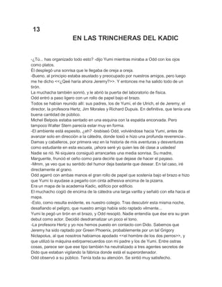 13
EN LAS TRINCHERAS DEL KADIC
-¿Tú... has organizado todo esto? -dijo Yumi mientras miraba a Odd con los ojos
como platos.
Él desplegó una sonrisa que le llegaba de oreja a oreja.
-Bueno, al principio estaba asustado y preocupado por nuestros amigos, pero luego
me he dicho <<¿Qeé haría ahora Jeremy?>>. Y entonces me ha salido todo de un
tirón.
La muchacha también sonrió, y le abrió la puerta del laboratorio de física.
Odd entró a paso ligero con un rollo de papel bajo el brazo.
Todos se habían reunido allí: sus padres, los de Yumi, el de Ulrich, el de Jeremy, el
director, la profesora Hertz, Jim Morales y Richard Dupuis. En definitiva, que tenía una
buena cantidad de público.
Michel Belpois estaba sentado en una esquina con la espalda encorvada. Pero
tampoco Walter Stern parecía estar muy en forma.
-El ambiente está espesito, ¿eh? -bisbiseó Odd, volviéndose hacia Yumi, antes de
avanzar solo en dirección a la cátedra, donde tosió e hizo una profunda reverencia-.
Damas y caballeros, por primera vez en la historia de mis aventuras y desventuras
como estudiante en esta escuela, ¡ahora seré yo quien les dé clase a ustedes!
Nadie se rió. Ni siquiera consiguió arrancarles una media sonrisa. Su madre,
Marguerite, frunció el ceño como para decirle que dejase de hacer el payaso.
-Mmm, ya veo que su sentido del humor deja bastante que desear. En tal caso, iré
directamente al grano.
Odd agarró con ambas manos el gran rollo de papel que sostenía bajo el brazo e hizo
que Yumi lo ayudase a pegarlo con cinta adhesiva encima de la pizarra.
Era un mapa de la academia Kadic, edificio por edificio.
El muchacho cogió de encima de la cátedra una larga varilla y señaló con ella hacia el
mapa.
-Esto, como resulta evidente, es nuestro colegio. Tras descubrir esta misma noche,
desafiando el peligro, que nuestro amigo había sido raptado vilmente...
Yumi le pegó un tirón en el brazo, y Odd resopló. Nadie entendía que ése era su gran
debut como actor. Decidió desdramatizar un poco el tono.
-La profesora Hertz y yo nos hemos puesto en contacto con Dido. Sabemos que
Jeremy ha sido raptado por Green Phoenix, probablemente por un tal Grigory
Nictapolus, al que nosotros habíamos apodado <<el hombre de los dos perros>>, y
que utilizó la máquina extirparrecuerdos con mi padre y los de Yumi. Entre ostras
cosas, parece ser que ese tipo también ha neutralizado a tres agentes secretos de
Dido que estaban vigilando la fábrica donde está el superordenador.
Odd observó a su público. Tenía toda su atención. Se sintió muy satisfecho.

 
