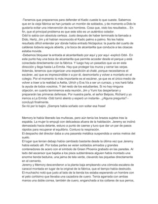 -Tenemos que prepararnos para defender el Kadic cueste lo que cueste. Sabemos
que en la vieja fábrica se han juntado un montón de soldados, y de momento a Dido le
gustaría evitar una intervención de sus hombres. Cosa que, visto los resultados... En
fin, que el principal problema es que este sitio es un auténtico colador.
Odd lo sabía con absoluta certeza. Justo después de haber terminado la llamada a
Dido, Hertz, Jim y él habían reconocido el Kadic palmo a palmo. No les había
resultado difícil entender por dónde había entrado Nictapolus: la puerta del cuarto de
calderas todavía seguía abierta, y la boca de alcantarilla que conducía a las cloacas
estaba movida.
-Debemos bloquear la entrada al alcantarillado por aquí y por aquí -explicó Odd-. En
este punto hay una boca de alcantarilla que permite acceder desde el parque y está
conectada directamente con la fábrica. Y luego hay un pasadizo que va en esta
dirección y llega hasta La Ermita. Hay que proteger los muros y cerrar las verjas.
Además, tenemos que organizar una expedición al chalé, porque necesitamos el
escáner, así que es imprescindible ir a por él, desmontarlo y volver a montarlo en el
colegio. Por el momento lo más importante es el escáner, ya que es el único medio de
volver a traer a la realidad a Aelita, Ulrich y Eva.Va a ser un currazo, y nos hará falta
la ayuda de todos vosotros. Y del resto de los estudiantes. Si no hay ninguna
objeción, en cuanto terminemos esta reunión, Jim y Yumi los despertaran y
prepararán las primeras defensas. Por nuestra parte, el señor Belpois, Richard y yo
iremos a La Ermita -Odd tomó aliento y esperó un instante-. ¿Alguna pregunta? concluyó finalmente.
Se rió por lo bajini. ¡Siempre había soñado con soltar esa frase!

Memory le había liberado las muñecas, pero aún tenía los brazos sujetos tras la
espalda. La mujer lo empujó con delicadeza afuera de la habitación. Jeremy se inclinó
demasiado hacia delante, estuvo a punto de caerse y tuvo que dar un par de pasos
rápidos para recuperar el equilibrio. Contuvo la respiración.
El despacho del director daba a una pasarela metálica suspendida a varios metros del
suelo.
El lugar que tenían debajo había cambiado bastante desde la última vez que Jeremy
había estado allí. Por todas partes se veían soldados armados y grandes
contenedores de acero con el símbolo de Green Phoenix grabado en las paredes. Al
lado del ascensor que bajaba a los pisos subterráneos alguien había montado una
enorme tienda beduina, una jaima de tela verde, clavando las piquetas directamente
en el cemento.
Jeremy y Memory descendieron a la planta baja empleando una cómoda escalera de
caracol montada en lugar de la original de la fábrica, que el tiempo había destruido.
El muchacho notó que justo al lado de la tienda los estaba esperando un hombre con
el pelo cortísimo que llevaba una cazadora de cuero. Tenía agarrada con ambas
manos una doble correa, también de cuero, enganchada a los collares de sus perros,

 