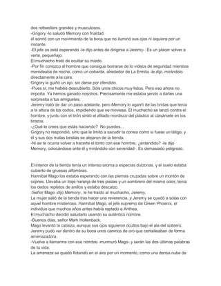 dos rottweilers grandes y musculosos.
-Grigory -lo saludó Memory con frialdad.
él sonrió con un movimiento de la boca que no iluminó sus ojos ni siquiera por un
instante.
-El jefe os está esperando -le dijo antes de dirigirse a Jeremy-. Es un placer volver a
verte, pequeñajo.
El muchacho trató de ocultar su miedo.
-Por fin conozco al hombre que consigue borrarse de lo vídeos de seguridad mientras
merodeaba de noche, como un cobarde, alrededor de La Ermita -le dijo, mirándolo
directamente a la cara.
Grigory le guiñó un ojo, sin darse por ofendido.
-Pues sí, me habéis descubierto. Sois unos chicos muy listos. Pero eso ahora no
importa. Ya hemos ganado nosotros. Precisamente me estaba yendo a darles una
sorpresita a tus amiguetes.
Jeremy trató de dar un paso adelante, pero Memory lo agarró de las bridas que tenía
a la altura de los codos, impidiendo que se moviese. El muchacho se lanzó contra el
hombre, y junto con el tirón sintió el afilado mordisco del plástico al clavársele en los
brazos.
-¿Qué te crees que estás haciendo? No puedes...
Grigory no respondió, sino que le limitó a sacudir la correa como si fuese un látigo, y
él y sus dos malas bestias se alejaron de la tienda.
-Ni se te ocurra volver a hacerte el tonto con ese hombre, ¿entendido? -le dijo
Memory, colocándose ante él y mirándolo con severidad-. Es demasiado peligroso.

El interior de la tienda tenía un intenso aroma a especias dulzonas, y el suelo estaba
cubierto de gruesas alfombras.
Hannibal Mago los estaba esperando con las piernas cruzadas sobre un montón de
cojines. Llevaba un traje naranja de tres piezas y un sombrero del mismo color, tenía
los dedos repletos de anillos y estaba descalzo.
-Señor Mago -dijo Memory-, le he traído al muchacho, Jeremy.
La mujer salió de la tienda tras hacer una reverencia, y Jeremy se quedó a solas con
aquel hombre misterioso, Hannibal Mago, el jefe supremo de Green Phoenix, el
individuo que muchos años antes había raptado a Anthea.
El muchacho decidió saludarlo usando su auténtico nombre.
-Buenos días, señor Mark Hollenback.
Mago levantó la cabeza, aunque sus ojos siguieron ocultos bajo el ala del sobrero.
Jeremy pudo ver dentro de su boca unos caninos de oro que centelleaban de forma
amenazadora.
-Vuelve a llamarme con ese nombre -murmuró Mago- y serán las dos últimas palabras
de tu vida.
La amenaza se quedó flotando en el aire por un momento, como una densa nube de

 