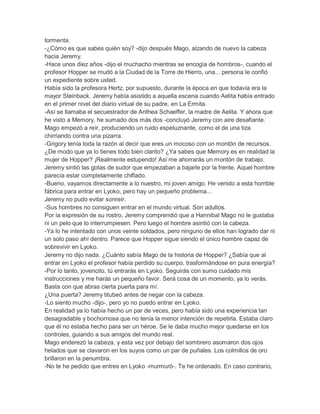 tormenta.
-¿Cómo es que sabes quién soy? -dijo después Mago, alzando de nuevo la cabeza
hacia Jeremy.
-Hace unos diez años -dijo el muchacho mientras se encogía de hombros-, cuando el
profesor Hopper se mudó a la Ciudad de la Torre de Hierro, una... persona le confió
un expediente sobre usted.
Había sido la profesora Hertz, por supuesto, durante la época en que todavía era la
mayor Steinback. Jeremy había asistido a aquella escena cuando Aelita había entrado
en el primer nivel del diario virtual de su padre, en La Ermita.
-Así se llamaba el secuestrador de Anthea Schaeffer, la madre de Aelita. Y ahora que
he visto a Memory, he sumado dos más dos -concluyó Jeremy con aire desafiante.
Mago empezó a reír, produciendo un ruido espeluznante, como el de una tiza
chirriando contra una pizarra.
-Grigory tenía toda la razón al decir que eres un mocoso con un montón de recursos.
¿De modo que ya lo tienes todo bien clarito? ¿Ya sabes que Memory es en realidad la
mujer de Hopper? ¡Realmente estupendo! Así me ahorrarás un montón de trabajo.
Jeremy sintió las gotas de sudor que empezaban a bajarle por la frente. Aquel hombre
parecía estar completamente chiflado.
-Bueno, vayamos directamente a lo nuestro, mi joven amigo. He venido a esta horrible
fábrica para entrar en Lyoko, pero hay un pequeño problema...
Jeremy no pudo evitar sonreír.
-Sus hombres no consiguen entrar en el mundo virtual. Son adultos.
Por la expresión de su rostro, Jeremy comprendió que a Hannibal Mago no le gustaba
ni un pelo que lo interrumpiesen. Pero luego el hombre asintió con la cabeza.
-Ya lo he intentado con unos veinte soldados, pero ninguno de ellos han logrado dar ni
un solo paso ahí dentro. Parece que Hopper sigue siendo el único hombre capaz de
sobrevivir en Lyoko.
Jeremy no dijo nada. ¿Cuánto sabía Mago de la historia de Hopper? ¿Sabía que al
entrar en Lyoko el profesor había perdido su cuerpo, trasformándose en pura energía?
-Por lo tanto, jovencito, tú entrarás en Lyoko. Seguirás con sumo cuidado mis
instrucciones y me harás un pequeño favor. Será cosa de un momento, ya lo verás.
Basta con que abras cierta puerta para mí.
¿Una puerta? Jeremy titubeó antes de negar con la cabeza.
-Lo siento mucho -dijo-, pero yo no puedo entrar en Lyoko.
En realidad ya lo había hecho un par de veces, pero había sido una experiencia tan
desagradable y bochornosa que no tenía la menor intención de repetirla. Estaba claro
que él no estaba hecho para ser un héroe. Se le daba mucho mejor quedarse en los
controles, guiando a sus amigos del mundo real.
Mago enderezó la cabeza, y esta vez por debajo del sombrero asomaron dos ojos
helados que se clavaron en los suyos como un par de puñales. Los colmillos de oro
brillaron en la penumbra.
-No te he pedido que entres en Lyoko -murmuró-. Te he ordenado. En caso contrario,

 