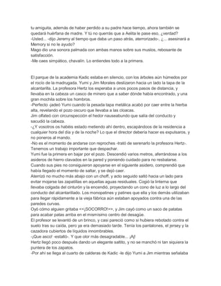 tu amiguita, además de haber perdido a su padre hace tiempo, ahora también se
quedará huérfana de madre. Y tú no querrás que a Aelita le pase eso, ¿verdad?
-Usted... -dijo Jeremy al tiempo que daba un paso atrás, aterrorizado-, ¿... asesinará a
Memory si no le ayudo?
Mago dio una sonora palmada con ambas manos sobre sus muslos, rebosante de
satisfacción.
-Me caes simpático, chavalín. Lo entiendes todo a la primera.

El parque de la academia Kadic estaba en silencio, con los árboles aún húmedos por
el rocío de la madrugada. Yumi y Jim Morales deslizaron hacia un lado la tapa de la
alcantarilla. La profesora Hertz los esperaba a unos pocos pasos de distancia, y
llevaba en la cabeza un casco de minero que a saber dónde había encontrado, y una
gran mochila sobre los hombros.
-Perfecto -jadeó Yumi cuando la pesada tapa metálica acabó por caer entre la hierba
alta, revelando el pozo oscuro que llevaba a las cloacas.
Jim olfateó con circunspección el hedor nauseabundo que salía del conducto y
sacudió la cabeza.
-¿Y vosotros os habéis estado metiendo ahí dentro, escapándoos de la residencia a
cualquier hora del día y de la noche? Lo que el director debería hacer es expulsaros, y
no poneros al mando.
-No es el momento de andarse con reproches -trató de serenarlo la profesora Hertz-.
Tenemos un trabajo importante que despachar.
Yumi fue la primera en bajar por el pozo. Descendió varios metros, aferrándose a los
asideros de hierro clavados en la pared y poniendo cuidado para no resbalarse.
Cuando sus pies no consiguieron apoyarse en el siguiente asidero, comprendió que
había llegado el momento de saltar, y se dejó caer.
Aterrizó no mucho más abajo con un choff, y acto seguido saltó hacia un lado para
evitar mojarse las zapatillas en aquellas aguas residuales. Cogió la linterna que
llevaba colgada del cinturón y la encendió, proyectando un cono de luz a lo largo del
conducto del alcantarillado. Los monopatines y patines que ella y los demás utilizaban
para llegar rápidamente a la vieja fábrica aún estaban apoyados contra una de las
paredes curvas.
Oyó cómo alguien gritaba <<¡SOCORRO!>>, y Jim cayó como un saco de patatas
para acabar patas arriba en el mismísimo centro del desagüe.
El profesor se levantó de un brinco, y casi pareció como si hubiera rebotado contra el
suelo tras su caída, pero ya era demasiado tarde. Tenía los pantalones, el jersey y la
cazadora cubiertos de líquidos innombrables.
-¡Que asco! -estalló-. Y que olor más desagradable... ¡Aj!
Hertz llegó poco después dando un elegante saltito, y no se manchó ni tan siquiera la
puntera de los zapatos.
-Por ahí se llega al cuarto de calderas de Kadic -le dijo Yumi a Jim mientras señalaba

 