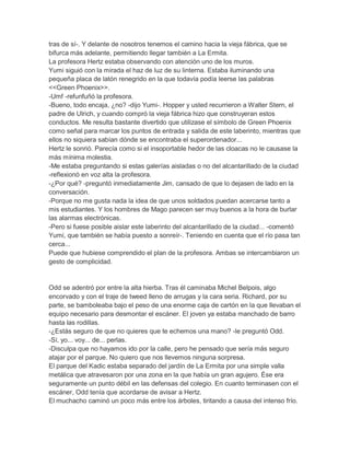 tras de sí-. Y delante de nosotros tenemos el camino hacia la vieja fábrica, que se
bifurca más adelante, permitiendo llegar también a La Ermita.
La profesora Hertz estaba observando con atención uno de los muros.
Yumi siguió con la mirada el haz de luz de su linterna. Estaba iluminando una
pequeña placa de latón renegrido en la que todavía podía leerse las palabras
<<Green Phoenix>>.
-Umf -refunfuñó la profesora.
-Bueno, todo encaja, ¿no? -dijo Yumi-. Hopper y usted recurrieron a Walter Stern, el
padre de Ulrich, y cuando compró la vieja fábrica hizo que construyeran estos
conductos. Me resulta bastante divertido que utilizase el símbolo de Green Phoenix
como señal para marcar los puntos de entrada y salida de este laberinto, mientras que
ellos no siquiera sabían dónde se encontraba el superordenador...
Hertz le sonrió. Parecía como si el insoportable hedor de las cloacas no le causase la
más mínima molestia.
-Me estaba preguntando si estas galerías aisladas o no del alcantarillado de la ciudad
-reflexionó en voz alta la profesora.
-¿Por qué? -preguntó inmediatamente Jim, cansado de que lo dejasen de lado en la
conversación.
-Porque no me gusta nada la idea de que unos soldados puedan acercarse tanto a
mis estudiantes. Y los hombres de Mago parecen ser muy buenos a la hora de burlar
las alarmas electrónicas.
-Pero si fuese posible aislar este laberinto del alcantarillado de la ciudad... -comentó
Yumi, que también se había puesto a sonreír-. Teniendo en cuenta que el río pasa tan
cerca...
Puede que hubiese comprendido el plan de la profesora. Ambas se intercambiaron un
gesto de complicidad.

Odd se adentró por entre la alta hierba. Tras él caminaba Michel Belpois, algo
encorvado y con el traje de tweed lleno de arrugas y la cara seria. Richard, por su
parte, se bamboleaba bajo el peso de una enorme caja de cartón en la que llevaban el
equipo necesario para desmontar el escáner. El joven ya estaba manchado de barro
hasta las rodillas.
-¿Estás seguro de que no quieres que te echemos una mano? -le preguntó Odd.
-Sí, yo... voy... de... perlas.
-Disculpa que no hayamos ido por la calle, pero he pensado que sería más seguro
atajar por el parque. No quiero que nos llevemos ninguna sorpresa.
El parque del Kadic estaba separado del jardín de La Ermita por una simple valla
metálica que atravesaron por una zona en la que había un gran agujero. Ése era
seguramente un punto débil en las defensas del colegio. En cuanto terminasen con el
escáner, Odd tenía que acordarse de avisar a Hertz.
El muchacho caminó un poco más entre los árboles, tiritando a causa del intenso frío.

 