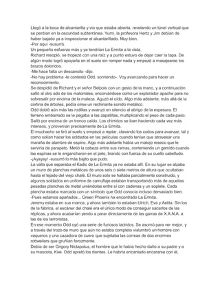 Llegó a la boca de alcantarilla y vio que estaba abierta, revelando un túnel vertical que
se perdían en la oscuridad subterránea. Yumi, la profesora Hertz y Jim debían de
haber bajado ya a inspeccionar el alcantarillado. Muy bien.
-Por aquí -susurró.
Un pequeño esfuerzo más y ya tendrían La Ermita a la vista.
Richard resopló, se tropezó con una raíz y a punto estuvo de dejar caer la tapa. De
algún modo logró apoyarla en el suelo sin romper nada y empezó a masajearse los
brazos doloridos.
-Me hace falta un descansito -dijo.
-No hay problema -le contestó Odd, sonriendo-. Voy avanzando para hacer un
reconocimiento.
Se despidió de Richard y el señor Belpois con un gesto de la mano, y a continuación
saltó al otro ado de los matorrales, encorvándose como un explorador apache para no
sobresalir por encima de la maleza. Aguzó el oído. Algo más adelante, más allá de la
cortina de árboles, podía oírse un rechinante sonido metálico.
Odd dobló aún más las rodillas y avanzó en silencio al abrigo de la espesura. El
terreno embarrado se le pegaba a las zapatillas, multiplicando el peso de cada paso.
Saltó por encima de un tronco caído. Los chirridos se iban haciendo cada vez más
intensos, y provenían precisamente de La Ermita.
El muchacho se tiró al suelo y empezó a reptar, clavando los codos para avanzar, tal y
como solían hacer los soldados en las películas cuando tenían que atravesar una
maraña de alambre de espino. Algo más adelante había un matojo reseco que le
serviría de parapeto. Metió la cabeza entre sus ramas, conteniendo un gemido cuando
las espinas se le engancharon en el pelo, tirando con fuerza de su cuello cabelludo.
-¡Ayayay! -susurró lo más bajito que pudo.
La valla que separaba el Kadic de La Ermita ya no estaba allí. En su lugar se alzaba
un muro de planchas metálicas de unos seis o siete metros de altura que ocultaban
hasta el tejado del viejo chalé. El muro solo se hallaba parcialmente construido, y
algunos soldados en uniforme de camuflaje estaban transportando más de aquellas
pesadas planchas de metal uniéndolas entre sí con cadenas y un soplete. Cada
plancha estaba marcada con un símbolo que Odd conocía incluso demasiado bien.
-Pues estamos apañados... Green Phoenix ha encontrado La Ermita.
Jeremy estaba en sus manos, y ahora también lo estaban Ulrich, Eva y Aelita. Sin los
de la fábrica, el escáner del chalé era el único modo de conseguir sacarlos de las
réplicas, y ahora acabarían yendo a parar directamente de las garras de X.A.N.A. a
las de los terroristas.
En ese momento Odd oyó una serie de furiosos ladridos. Se asomó para ver mejor, y
a través del trozo de muro que aún no estaba completo vislumbró un hombre con
vaqueros y una cazadora de cuero que sujetaba las correas de dos enormes
rottweilers que gruñían ferozmente.
Debía de ser Grigory Nictapolus, el hombre que le había hecho daño a su padre y a
su mascota, Kiwi. Odd apretó los dientes. Le habría encantado encararse con él,

 