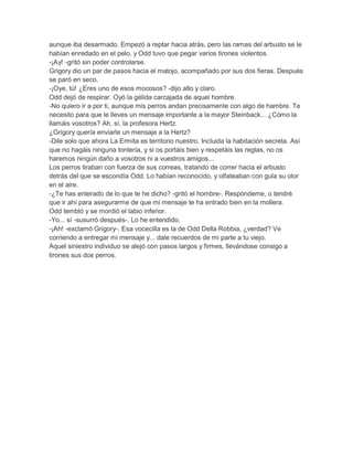 aunque iba desarmado. Empezó a reptar hacia atrás, pero las ramas del arbusto se le
habían enredado en el pelo, y Odd tuvo que pegar varios tirones violentos.
-¡Ay! -gritó sin poder controlarse.
Grigory dio un par de pasos hacia el matojo, acompañado por sus dos fieras. Después
se paró en seco.
-¡Oye, tú! ¿Eres uno de esos mocosos? -dijo alto y claro.
Odd dejó de respirar. Oyó la gélida carcajada de aquel hombre.
-No quiero ir a por ti, aunque mis perros andan precisamente con algo de hambre. Te
necesito para que le lleves un mensaje importante a la mayor Steinback... ¿Cómo la
llamáis vosotros? Ah, sí, la profesora Hertz.
¿Grigory quería enviarle un mensaje a la Hertz?
-Dile solo que ahora La Ermita es territorio nuestro. Incluida la habitación secreta. Así
que no hagáis ninguna tontería, y si os portáis bien y respetáis las reglas, no os
haremos ningún daño a vosotros ni a vuestros amigos...
Los perros tiraban con fuerza de sus correas, tratando de correr hacia el arbusto
detrás del que se escondía Odd. Lo habían reconocido, y olfateaban con gula su olor
en el aire.
-¿Te has enterado de lo que te he dicho? -gritó el hombre-. Respóndeme, o tendré
que ir ahí para asegurarme de que mi mensaje te ha entrado bien en la mollera.
Odd tembló y se mordió el labio inferior.
-Yo... sí -susurró después-. Lo he entendido.
-¡Ah! -exclamó Grigory-. Esa vocecilla es la de Odd Della Robbia, ¿verdad? Ve
corriendo a entregar mi mensaje y... dale recuerdos de mi parte a tu viejo.
Aquel siniestro individuo se alejó con pasos largos y firmes, llevándose consigo a
tirones sus dos perros.

 