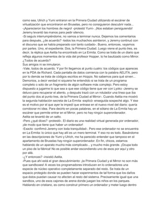 como sea, Ulrich y Yumi entraron en la Primera Ciudad utilizando el escáner de
virtualización que encontraron en Bruselas, pero no consiguieron descubrir nada...
-¡Aparecieron los hombres de negro! -protestó Yumi-. ¡Nos estaban persiguiendo!
Jeremy levantó las manos para pedir silencio.
-Si seguís interrumpiéndome, no vamos a terminar nunca. Dejemos los comentarios
para después, ¿de acuerdo? -todos los muchachos asintieron, y Jeremy continuó con
el discurso que se había preparado con tanto cuidado-. Bueno, entonces, vayamos
por partes. Uno, el expediente. Dos, la Primera Ciudad. Luego viene el punto tres, es
decir, la réplica que Aelita ha encontrado en La Ermita. Como se trata de un diario que
refleja algunos momentos de la vida del profesor Hopper, lo he bautizado como Mirror.
¿Todos de acuerdo?
Sus amigos ni se inmutaron.
-Vale, todos de acuerdo. Y por fin llegamos al punto cuatro: los códigos que apareces
en la PDA de Richard. Cada pantalla de datos comienza con la palabra AELITA, pero
por lo demás se trata de códigos escritos en Hoppix. No sabemos para qué sirven...
Demonios, a decir verdad ni siquiera he entendido si se trata de un programa
completo o solo de un fragmento de algún software más complejo. Pero estoy
dispuesto a jugarme lo que sea a que ese código tiene que ver con Lyoko -Jeremy se
detuvo para recuperar el aliento, y después trazó con un rotulador una línea que iba
del punto dos al punto tres, de la Primera Ciudad al Mirror-. Cuando Aelita me mostró
la segunda habitación secreta de La Ermita -explicó- enseguida sospeché algo. Y ése
es el motivo por el que ayer le impedí que entrase en el nuevo nivel del diario: quería
corroborar mi idea. Para decirlo en pocas palabras, en el sótano de La Ermita hay un
escáner que permite entrar en el Mirror, pero no hay ningún superordenador.
Aelita se levantó de un salto.
-Pero ¿qué dices? -protestó-. El diario es una realidad virtual generada por ordenador,
¡de modo que tiene que haber un ordenador!
-Exacto -confirmó Jeremy con toda tranquilidad-. Pero ese ordenador no se encuentra
en La Ermita: lo único que hay allí es un mero terminal. Y eso no es todo. Basándome
en las descripciones de Yumi y Ulrich, me ha parecido entender que tampoco en el
apartamento de Bruselas hay ningún superordenador. En fin, chicos, estamos
hablando de un aparato mucho más complicado... y mucho más grande. ¡Ocupa todo
un piso de la fábrica! No es posible andar escondiendo uno de esos por aquí y otro
por allá.
-¿Y entonces? -insistió Aelita.
-Pues que ahí está el gran descubrimiento: ¡la Primera Ciudad y el Mirror no son más
que sandboxes! A veces los programadores introducen en lo ordenadores una
especie de núcleo operativo completamente separado del resto. Se trata de un
espacio protegido donde se pueden hacer experimentos de tal forma que los daños
que éstos puedan causar no afecten al resto del sistema. Precisamente igual que una
sandbox, uno de esos cajones de arena donde juegan los niños en los parques.
Hablando en cristiano, es como construir primero un ordenador y meter luego dentro

 