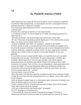 14
EL PUENTE HACIA LYOKO
Ulrich desembocó en la plaza de la Primera Ciudad y miró a su alrededor, alarmado.
Eva Skinner había desaparecido. La había dejado allí mismo, desmayada sobre los
brillantes adoquines, y ahora ya no estaba.
El muchacho se plantó delante de X.A.N.A. y cerró los puños, listo para combatir.
-¿Dónde está?
El rostro de su enemigo se iluminó con una media sonrisa.
-¿Te refieres a Hopper? Lo hemos dejado en el castillo. Esa estúpida grabación no
daba más de sí.
-¡No hablo de Hopper, sino de Eva! Dijiste que nadie le iba a hacer daño.
-Ah, ésa. Pensé que no resultaba prudente dejarla aquí. A mis monstruos les encanta
jugar, y no quería que le hiciesen daño por error.
-¡Cuanta amabilidad! -bufó Ulrich con sarcasmo-. ¿Dónde la has metido?
X.A.N.A. levantó un dedo, y una parte del pavimento de la plaza que quedaba cerca
de la fuente empezó a hincharse. Al principio era solo un leve encrespamiento del liso
suelo de adoquines, y después la burbuja creció y se elevó, adquiriendo una forma
oblonga que a Ulrich le trajo a la cabeza un huevo algo achatado. O una cuna
galáctica.
El muchacho se acercó a aquel extraño objeto, y la superficie de la cuna se volvió
transparente ante sus ojos. Ulrich titubeó. Se sentía sorprendido, y también algo
asustado. Dentro estaba Eva. Tenía los ojos cerrados, y los rubios cabellos,
esparcidos sobre una almohada azul celeste. Parecía una ilustración de La bella
durmiente en el bosque. Pero X.A.N.A. era una computadora. ¿Qué podía saber él de
cuentos de hadas? Tal vez esa inteligencia artificial era distinta del monstruo sin
emociones contra el que Ulrich había luchado un sinfín de veces dentro de Ltoko.
X.A.N.A. parecía ahora más... humano.
-Está durmiendo -murmuró al final.
-Muy observador. Enhorabuena -repicó el muchacho de pelo oscuro mientras echaba
a andar de nuevo para terminar desapareciendo por un callejón-. ¡Aquí están! -gritó no
mucho después.
Ulrich se apresuró a llegar hasta él. La calle parecía estar cortada por la mitad por una
hilera de ladrillos negros como la boca del lobo.
-Vamos -exclamó X.A.N.A. al tiempo que empezaba a seguir aquel oscuro sendero.
Ulrich salió trotando tras de él, perplejo.
-¿Por qué te interesa tanto esta franja negra? -le preguntó.
X.A.N.A. desplegó una sonrisa burlona.
-¿Te acuerdas de lo que nos ha dicho la grabación de Hopper? El profesor
reconstruyó la Primera Ciudad para tratar de volverla inofensiva, pero se dio cuenta

 