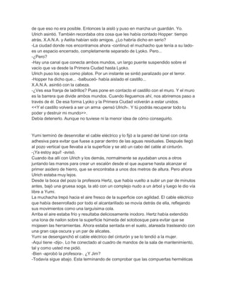 de que eso no era posible. Entonces la aisló y puso en marcha un guardián. Yo.
Ulrich asintió. También recordaba otra cosa que les había contado Hopper: tiempo
atrás, X.A.N.A. y Aelita habían sido amigos. ¿Lo habría dicho en serio?
-La ciudad donde nos encontramos ahora -continuó el muchacho que tenía a su ladoes un espacio encerrado, completamente separado de Lyoko. Pero...
-¿Pero?
-Hay una canal que conecta ambos mundos, un largo puente suspendido sobre el
vacío que va desde la Primera Ciudad hasta Lyoko.
Ulrich puso los ojos como platos. Por un instante se sintió paralizado por el terror.
-Hopper ha dicho que... -balbuceó- había aislado el castillo...
X.A.N.A. asintió con la cabeza.
-¿Ves esa franja de ladrillos? Pues pone en contacto el castillo con el muro. Y el muro
es la barrera que divide ambos mundos. Cuando lleguemos ahí, nos abriremos paso a
través de él. De esa forma Lyoko y la Primera Ciudad volverán a estar unidos.
<<Y el castillo volverá a ser un arma -pensó Ulrich-. Y tú podrás recuperar todo tu
poder y destruir mi mundo>>.
Debía detenerlo. Aunque no tuviese ni la menor idea de cómo conseguirlo.

Yumi terminó de desenrollar el cable eléctrico y lo fijó a la pared del túnel con cinta
adhesiva para evitar que fuese a parar dentro de las aguas residuales. Después llegó
al pozo vertical que llevaba a la superficie y se ató un cabo del cable al cinturón.
-¡Ya estoy aquí! -avisó.
Cuando iba allí con Ulrich y los demás, normalmente se ayudaban unos a otros
juntando las manos para crear un escalón desde el que auparse hasta alcanzar el
primer asidero de hierro, que se encontraba a unos dos metros de altura. Pero ahora
Ulrich estaba muy lejos.
Desde la boca del pozo la profesora Hertz, que había vuelto a subir un par de minutos
antes, bajó una gruesa soga, la ató con un complejo nudo a un árbol y luego le dio vía
libre a Yumi.
La muchacha trepó hacia el aire fresco de la superficie con agilidad. El cable eléctrico
que había desenrollado por todo el alcantarillado se movía detrás de ella, reflejando
sus movimientos como una larguísima cola.
Arriba el aire estaba frío y resultaba deliciosamente inodoro. Hertz había extendido
una lona de nailon sobre la superficie húmeda del sotobosque para evitar que se
mojasen las herramientas. Ahora estaba sentada en el suelo, atareada trasteando con
una gran caja oscura y un par de alicates.
Yumi se desenganchó el cable eléctrico del cinturón y se lo tendió a la mujer.
-Aquí tiene -dijo-. Lo he conectado al cuadro de mandos de la sala de mantenimiento,
tal y como usted me pidió.
-Bien -aprobó la profesora-. ¿Y Jim?
-Todavía sigue abajo. Esta terminando de comprobar que las compuertas herméticas

 