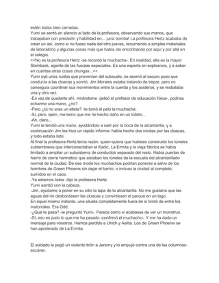 estén todas bien cerradas.
Yumi se sentó en silencio al lado de la profesora, observando sus manos, que
trabajaban con precisión y habilidad en... ¡una bomba! La profesora Hertz acababa de
crear un así, como si no fuese nada del otro jueves, recurriendo a simples materiales
de laboratorio y algunas cosas más que había ido encontrando por aquí y por allá en
el colegio.
<<No es la profesora Hertz -se recordó la muchacha-. En realidad, ella es la mayor
Steinback, agente de las fuerzas especiales. Es una experta en explosivos, y a saber
en cuántas otras cosas chungas...>>.
Yumi oyó unos ruidos que provenían del subsuelo, se asomó al oscuro pozo que
conducía a las cloacas y sonrió. Jim Morales estaba tratando de trepar, pero no
conseguía coordinar sus movimientos entre la cuerda y los asideros, y se resbalaba
una y otra vez.
-En vez de quedarte ahí, mirándome -jadeó el profesor de educación física-, podrías
echarme una mano, ¿no?
-Pero ¿tú no eras un atleta? -le tomó el pelo la muchacha.
-Sí, pero, ejem, me temo que me he hecho daño en un tobillo...
-Ah, claro...
Yumi le tendió una mano, ayudándolo a salir por la boca de la alcantarilla, y a
continuación Jim les hizo un rápido informe: había hecho dos rondas por las cloacas,
y todo estaba listo.
Al final la profesora Hertz tenía razón: quien-quiera que hubiese construido los túneles
subterráneos que interconectaban el Kadic, La Ermita y la vieja fábrica se había
limitado a ampliar un subsistema de conductos separado del resto. Había puertas de
hierro de cierre hermético que aislaban los túneles de la escuela del alcantarillado
normal de la ciudad. De ese modo los muchachos podrían ponerse a salvo de los
hombres de Green Phoenix sin dejar el barrio, o incluso la ciudad al completo,
sumidos en el caos.
-Ya estamos listos -dijo la profesora Hertz.
Yumi asintió con la cabeza.
-Jim, ayúdame a poner en su sitio la tapa de la alcantarilla. No me gustaría que las
aguas del río desbordasen las cloacas y convirtiesen el parque en un lago.
En aquel mismo instante, una silueta completamente fuera de sí brotó de entre los
matorrales. Era Odd.
-¿Qué te pasa? -le preguntó Yumi-. Parece como si acabases de ver un monstruo.
-Sí, eso es justo lo que me ha pasado -confirmó el muchacho-. Y me ha dado un
mensaje para vosotros. Hemos perdido a Ulrich y Aelita. Los de Green Phoenix se
han apoderado de La Ermita.

El soldado le pegó un violento tirón a Jeremy y lo empujó contra una de las columnasescáner.

 