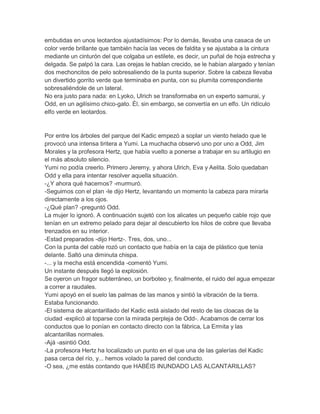 embutidas en unos leotardos ajustadísimos: Por lo demás, llevaba una casaca de un
color verde brillante que también hacía las veces de faldita y se ajustaba a la cintura
mediante un cinturón del que colgaba un estilete, es decir, un puñal de hoja estrecha y
delgada. Se palpó la cara. Las orejas le hablan crecido, se le habían alargado y tenían
dos mechoncitos de pelo sobresaliendo de la punta superior. Sobre la cabeza llevaba
un divertido gorrito verde que terminaba en punta, con su plumita correspondiente
sobresaliéndole de un lateral.
No era justo para nada: en Lyoko, Ulrich se transformaba en un experto samurai, y
Odd, en un agilísimo chico-gato. Él, sin embargo, se convertía en un elfo. Un ridículo
elfo verde en leotardos.

Por entre los árboles del parque del Kadic empezó a soplar un viento helado que le
provocó una intensa tiritera a Yumi. La muchacha observó uno por uno a Odd, Jim
Morales y la profesora Hertz, que había vuelto a ponerse a trabajar en su artilugio en
el más absoluto silencio.
Yumi no podía creerlo. Primero Jeremy, y ahora Ulrich, Eva y Aelita. Solo quedaban
Odd y ella para intentar resolver aquella situación.
-¿Y ahora qué hacemos? -murmuró.
-Seguimos con el plan -le dijo Hertz, levantando un momento la cabeza para mirarla
directamente a los ojos.
-¿Qué plan? -preguntó Odd.
La mujer lo ignoró. A continuación sujetó con los alicates un pequeño cable rojo que
tenían en un extremo pelado para dejar al descubierto los hilos de cobre que llevaba
trenzados en su interior.
-Estad preparados -dijo Hertz-. Tres, dos, uno...
Con la punta del cable rozó un contacto que había en la caja de plástico que tenía
delante. Saltó una diminuta chispa.
-... y la mecha está encendida -comentó Yumi.
Un instante después llegó la explosión.
Se oyeron un fragor subterráneo, un borboteo y, finalmente, el ruido del agua empezar
a correr a raudales.
Yumi apoyó en el suelo las palmas de las manos y sintió la vibración de la tierra.
Estaba funcionando.
-El sistema de alcantarillado del Kadic está aislado del resto de las cloacas de la
ciudad -explicó al toparse con la mirada perpleja de Odd-. Acabamos de cerrar los
conductos que lo ponían en contacto directo con la fábrica, La Ermita y las
alcantarillas normales.
-Ajá -asintió Odd.
-La profesora Hertz ha localizado un punto en el que una de las galerías del Kadic
pasa cerca del río, y... hemos volado la pared del conducto.
-O sea, ¿me estás contando que HABÉIS INUNDADO LAS ALCANTARILLAS?

 