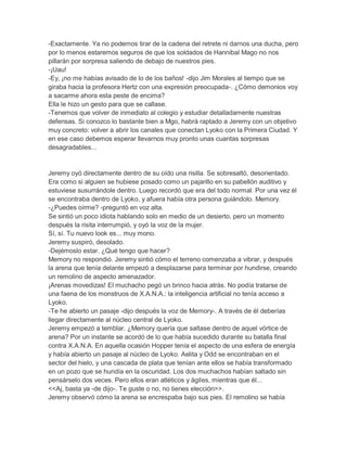 -Exactamente. Ya no podemos tirar de la cadena del retrete ni darnos una ducha, pero
por lo menos estaremos seguros de que los soldados de Hannibal Mago no nos
pillarán por sorpresa saliendo de debajo de nuestros pies.
-¡Uau!
-Ey, ¡no me habías avisado de lo de los baños! -dijo Jim Morales al tiempo que se
giraba hacia la profesora Hertz con una expresión preocupada-. ¿Cómo demonios voy
a sacarme ahora esta peste de encima?
Ella le hizo un gesto para que se callase.
-Tenemos que volver de inmediato al colegio y estudiar detalladamente nuestras
defensas. Si conozco lo bastante bien a Mgo, habrá raptado a Jeremy con un objetivo
muy concreto: volver a abrir los canales que conectan Lyoko con la Primera Ciudad. Y
en ese caso debemos esperar llevarnos muy pronto unas cuantas sorpresas
desagradables...

Jeremy oyó directamente dentro de su oído una risilla. Se sobresaltó, desorientado.
Era como si alguien se hubiese posado como un pajarillo en su pabellón auditivo y
estuviese susurrándole dentro. Luego recordó que era del todo normal. Por una vez él
se encontraba dentro de Lyoko, y afuera había otra persona guiándolo. Memory.
-¿Puedes oírme? -preguntó en voz alta.
Se sintió un poco idiota hablando solo en medio de un desierto, pero un momento
después la risita interrumpió, y oyó la voz de la mujer.
Sí, sí. Tu nuevo look es... muy mono.
Jeremy suspiró, desolado.
-Dejémoslo estar. ¿Qué tengo que hacer?
Memory no respondió. Jeremy sintió cómo el terreno comenzaba a vibrar, y después
la arena que tenía delante empezó a desplazarse para terminar por hundirse, creando
un remolino de aspecto amenazador.
¡Arenas movedizas! El muchacho pegó un brinco hacia atrás. No podía tratarse de
una faena de los monstruos de X.A.N.A.: la inteligencia artificial no tenía acceso a
Lyoko.
-Te he abierto un pasaje -dijo después la voz de Memory-. A través de él deberías
llegar directamente al núcleo central de Lyoko.
Jeremy empezó a temblar. ¿Memory quería que saltase dentro de aquel vórtice de
arena? Por un instante se acordó de lo que había sucedido durante su batalla final
contra X.A.N.A. En aquella ocasión Hopper tenía el aspecto de una esfera de energía
y había abierto un pasaje al núcleo de Lyoko. Aelita y Odd se encontraban en el
sector del hielo, y una cascada de plata que tenían ante ellos se había transformado
en un pozo que se hundía en la oscuridad. Los dos muchachos habían saltado sin
pensárselo dos veces. Pero ellos eran atléticos y ágiles, mientras que él...
<<Aj, basta ya -de dijo-. Te guste o no, no tienes elección>>.
Jeremy observó cómo la arena se encrespaba bajo sus pies. El remolino se había

 