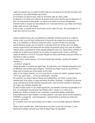 vuelto tan grande que se había transformado en una especie de tornado amarillos que
se perdía en las profundidades de la tierra.
El muchacho se tapó la nariz, trató de infundirse algo de valor y saltó.
El desierto lo envolvió con millones de granos duros como piedras que le golpearon la
piel y la ropa hasta hacerle gritar. La arena se le metió en la boca, ahogándolo
mientras todo su cuerpo se veía atrapado por el tornado terroso, que tiraba de él hacia
abajo cada vez con más fuerza.
Cayó y cayó, y cuando por fin tocó fondo volvió a abrir los ojos. Se encontraba en un
lugar que conocía muy bien.

Jeremy estaba encima de una plataforma cuadrada. Estaba hecha de un material
rocoso y liso cuyo frío tacto podía sentir a través de las suelas de sus babuchas de
elfo. A su alrededor se abría el núcleo de Lyoko, un poco cilíndrico de paredes
profundamente azules que no tenía fin ni principio tanto por arriba como por abajo.
Jeremy experimentó una sensación de vértigo tan potente que lo hizo caer de rodillas.
Tiempo atrás, precisamente sobre aquella plataforma de roca, Aelita había utilizado el
código de su padre para inyectar en el núcleo de aquel mundo virtual un antivirus
capaz de destruir a X.A.N.A. El propio Hopper se había sacrificado para permitirle a su
hija llevar a cabo su misión.
<<Aquí estoy -pensó Jeremy-. En el sitio donde todo empezó, donde todo deberá
terminar>>:
-¿Y ahora? -preguntó.
-Debe de haber un puente por algún lado -le respondió unos instantes después la voz
de Memory, que sonaba algo insegura-. Tendrías que llegar hasta él, atravesarlo y
luego abrir la puerta que encontrarás al otro lado.
¡Aquí no ha ningún puente! ¡Lo único que hay es un pozo sin fondo! -protestó Jeremy.
-Ya lo veo, pero, ejem... -la voz se interrumpió, vacilante.
El muchacho se acercó hasta el borde de la plataforma, se inclinó un poco hacia
delante para mirar abajo y luego retrocedió de golpe, asustado. La plataforma parecía
surgir directamente de las paredes lisas del pozo, que no tenían puertas ni aberturas
de ningún tipo. Estaba atrapado allí.
Al darse media vuelta vio que había aparecido una pantalla luminosa suspendida en el
aire, un rectángulo evanescente que flotaba más o menos a un metro de la
plataforma. Jeremy lo observó con curiosidad. La pantalla estaba subdividida
horizontalmente en dos mitades. La mitad superior, más clara, tenía escrita la palabra
CÓDIGO. La segunda, casi transparente, representaba un teclado de ordenador
común y corriente.
El muchacho rozo una de las teclas con un dedo, y en la pantalla apareció CÓDIGO:
Q.
Jeremy borró aquella letra. Debía pensarse muy bien lo que iba a escribir. ¿Cuál
podía ser el código correcto para salir de aquel lugar de pesadilla?

 