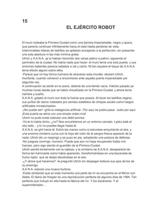 15
EL EJÉRCITO ROBOT
El muro rodeaba la Primera Ciudad como una barrera impenetrable, negra y opaca,
que parecía continuar infinitamente hacia el cielo hasta perderse de vista.
Interminables hileras de ladrillos se apilaban encajando a la perfección, sin presentar
una sola abertura ni las más mínima grieta.
Ulrich y X.A.N.A. ya lo habían recorrido dos veces palmo a palmo, siguiendo el
perímetro de la ciudad. No había nada que hacer: el muro tenía una sola puerta, y sus
enormes batientes parecía sellados a cal y canto. Ni tan siquiera el toque de X.A.N.A.
tenía efecto alguno sobre ellos.
-Parece que no hay forma humana de atravesar esta muralla -declaró Ulrich,
triunfante, cuando volvieron a encontrarse ante aquella puerta impenetrable por
segunda vez.
A continuación se sentó en la acera, delante de una tienda vacía. Habían pasado ya
muchas horas desde que se había virtualizado en la Primera Ciudad, y ahora tenía
hambre y sueño.
X.A.N.A. golpeó el muro con toda la fuerza que poseía. Al tocar los ladrillos negros,
sus puños de vieron rodeados por sendos estallidos de chispas azules como fuegos
artificiales miniaturizados.
-¡No puede ser! -gritó la inteligencia artificial-. Por aquí se podía pasar. Justo por aquí.
¡Esta puerta se abría con una simple orden mía!
Ulrich no pudo evitar esbozar una débil sonrisa.
-Ya te lo había dicho, ¿no? Nos encontramos en un entorno cerrado. Lyoko está al
otro lado... y tú no puedes llegar hasta él.
X.A.N.A. se giró hacia él. Estiró las manos como si estuviese empuñando el aire, y
una enorme cimitarra curva con la hoja del color de la sangre fresca apareció de la
nada. Ulrich dio un respingo y se puso en pie, adoptando una postura de defensa.
-No juegues conmigo, humano. Puede que aún no haya recuperado todas mis
fuerzas, pero sigo siendo el guardián de la Primera Ciudad.
Ulrich asintió lentamente con la cabeza, y la cimitarra de X.A.N.A. desapareció de
forma tan fulminante como había aparecido, transformándose en una bocanada de
humo rojizo que se disipó elevándose en el aire.
-¿Y ahora qué hacemos? -le preguntó Ulrich sin despegar todavía sus ojos de los de
su enemigo.
X.A.N.A. esbozó una mueca burlona.
-Estás olvidando que en este momento una parte de mí se encuentra en el Mirror con
Aelita. El diario de Hopper es una reproducción perfecta de algunos días de 1994. Tan
perfecta que incluyó en ella hasta la fábrica del río. Y los escáneres. Y el
superordenador...

 