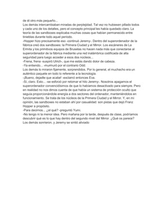 de él otro más pequeño...
Los demás intercambiaban miradas de perplejidad. Tal vez no hubiesen pillado todos
y cada uno de los detalles, pero el concepto principal les había quedado claro. La
teoría de las sandboxes explicaba muchas cosas que habían permanecido entre
tinieblas durante todo aquel período.
-Hopper hizo precisamente eso -continuó Jeremy-. Dentro del superordenador de la
fábrica creó dos sandboxes: la Primera Ciudad y el Mirror. Los escáneres de La
Ermita y los primitivos equipos de Bruselas no hacen nada más que conectarse al
superordenador de la fábrica mediante una red inalámbrica codificada de alta
seguridad para luego acceder a esos dos núcleos...
-Frena, frena -suspiró Ulrich-, que me estás dando dolor de cabeza.
-Ya entiendo... -murmuró por el contrario Odd.
Los demás lo miraron fijamente, sorprendidos. Por lo general, el muchacho era un
auténtico paquete en todo lo referente a la tecnología.
-¡Bueno, dejadle que acabe! -exclamó entonces Eva.
-Sí, claro. Esto... -se esforzó por retomar el hilo Jeremy-. Nosotros apagamos el
superordenador convencidísimos de que lo habíamos desactivado para siempre. Pero
en realidad no nos dimos cuenta de que había un sistema de protección oculto que
seguía proporcionándole energía a dos sectores del ordenador, manteniéndolos en
funcionamiento. Se trata de los núcleos de la Primera Ciudad y el Mirror. Y, en mi
opinión, las sandboxes no estaban ahí por casualidad: son pistas que dejó Franz
Hopper a propósito.
-Para decirnos... ¿el qué? -preguntó Yumi.
-No tengo ni la menor idea. Pero mañana por la tarde, después de clase, podríamos
descubrir qué es lo que hay dentro del segundo nivel del Mirror. ¿Qué os parece?
Los demás sonrieron, y Jeremy se sintió aliviado

 