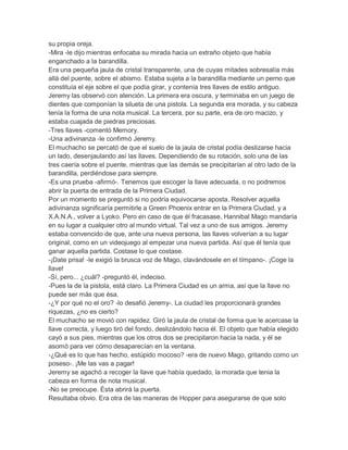 su propia oreja.
-Mira -le dijo mientras enfocaba su mirada hacia un extraño objeto que había
enganchado a la barandilla.
Era una pequeña jaula de cristal transparente, una de cuyas mitades sobresalía más
allá del puente, sobre el abismo. Estaba sujeta a la barandilla mediante un perno que
constituía el eje sobre el que podía girar, y contenía tres llaves de estilo antiguo.
Jeremy las observó con atención. La primera era oscura, y terminaba en un juego de
dientes que componían la silueta de una pistola. La segunda era morada, y su cabeza
tenía la forma de una nota musical. La tercera, por su parte, era de oro macizo, y
estaba cuajada de piedras preciosas.
-Tres llaves -comentó Memory.
-Una adivinanza -le confirmó Jeremy.
El muchacho se percató de que el suelo de la jaula de cristal podía deslizarse hacia
un lado, desenjaulando así las llaves. Dependiendo de su rotación, solo una de las
tres caería sobre el puente, mientras que las demás se precipitarían al otro lado de la
barandilla, perdiéndose para siempre.
-Es una prueba -afirmó-. Tenemos que escoger la llave adecuada, o no podremos
abrir la puerta de entrada de la Primera Ciudad.
Por un momento se preguntó si no podría equivocarse aposta. Resolver aquella
adivinanza significaría permitirle a Green Phoenix entrar en la Primera Ciudad, y a
X.A.N.A., volver a Lyoko. Pero en caso de que él fracasase, Hannibal Mago mandaría
en su lugar a cualquier otro al mundo virtual. Tal vez a uno de sus amigos. Jeremy
estaba convencido de que, ante una nueva persona, las llaves volverían a su lugar
original, como en un videojuego al empezar una nueva partida. Así que él tenía que
ganar aquella partida. Costase lo que costase.
-¡Date prisa! -le exigió la brusca voz de Mago, clavándosele en el tímpano-. ¡Coge la
llave!
-Sí, pero... ¿cuál? -preguntó él, indeciso.
-Pues la de la pistola, está claro. La Primera Ciudad es un arma, así que la llave no
puede ser más que ésa.
-¿Y por qué no el oro? -lo desafió Jeremy-. La ciudad les proporcionará grandes
riquezas, ¿no es cierto?
El muchacho se movió con rapidez. Giró la jaula de cristal de forma que le acercase la
llave correcta, y luego tiró del fondo, deslizándolo hacia él. El objeto que había elegido
cayó a sus pies, mientras que los otros dos se precipitaron hacia la nada, y él se
asomó para ver cómo desaparecían en la ventana.
-¿Qué es lo que has hecho, estúpido mocoso? -era de nuevo Mago, gritando como un
poseso-. ¡Me las vas a pagar!
Jeremy se agachó a recoger la llave que había quedado, la morada que tenia la
cabeza en forma de nota musical.
-No se preocupe. Ésta abrirá la puerta.
Resultaba obvio. Era otra de las maneras de Hopper para asegurarse de que solo

 